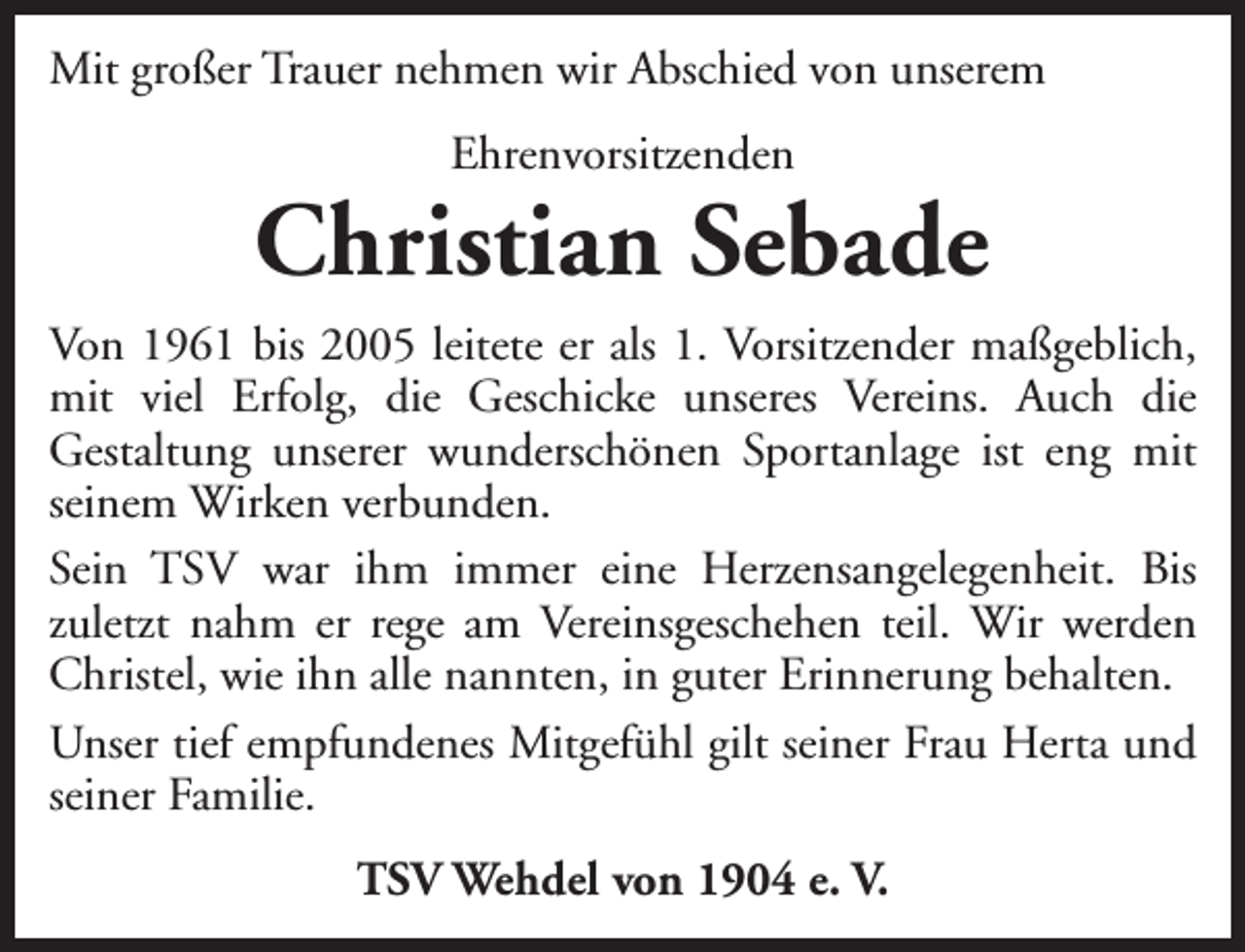 <p>Mit großer Trauer nehmen wir Abschied von unserem<br />Ehrenvorsitzenden</p><p>Christian Sebade<br />Von 1961 bis 2005 leitete er als 1. Vorsitzender maßgeblich,<br />mit viel Erfolg, die Geschicke unseres Vereins. Auch die<br />Gestaltung unserer wunderschönen Sportanlage ist eng mit<br />seinem Wirken verbunden.<br />Sein TSV war ihm immer eine Herzensangelegenheit. Bis<br />zuletzt nahm er rege am Vereinsgeschehen teil. Wir werden<br />Christel, wie ihn alle nannten, in guter Erinnerung behalten.<br />Unser tief empfundenes Mitgefühl gilt seiner Frau Herta und<br />seiner Familie.<br />TSV Wehdel von 1904 e. V.</p>