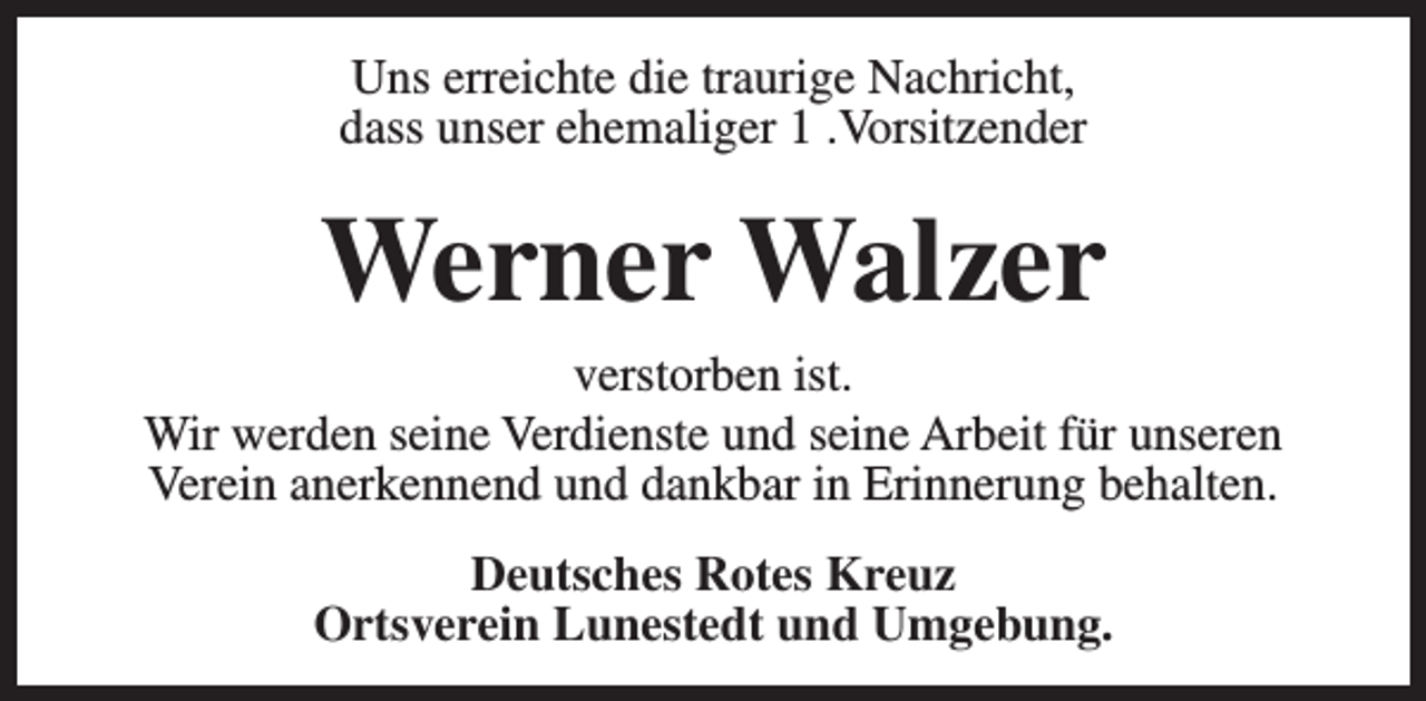 <p>Uns erreichte die traurige Nachricht,<br />dass unser ehemaliger 1 .Vorsitzender</p><p>Werner Walzer</p><p>verstorben ist.<br />Wir werden seine Verdienste und seine Arbeit für unseren<br />Verein anerkennend und dankbar in Erinnerung behalten.<br />Deutsches Rotes Kreuz<br />Ortsverein Lunestedt und Umgebung.</p>
