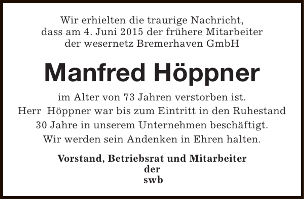 <p>Wir erhielten die traurige Nachricht,<br />dass am 4. Juni 2015 der frühere Mitarbeiter<br />der wesernetz Bremerhaven GmbH</p><p>Manfred Höppner</p><p>im Alter von 73 Jahren verstorben ist.<br />Herr Höppner war bis zum Eintritt in den Ruhestand<br />30 Jahre in unserem Unternehmen beschäftigt.<br />Wir werden sein Andenken in Ehren halten.<br />Vorstand, Betriebsrat und Mitarbeiter<br />der<br />swb</p>