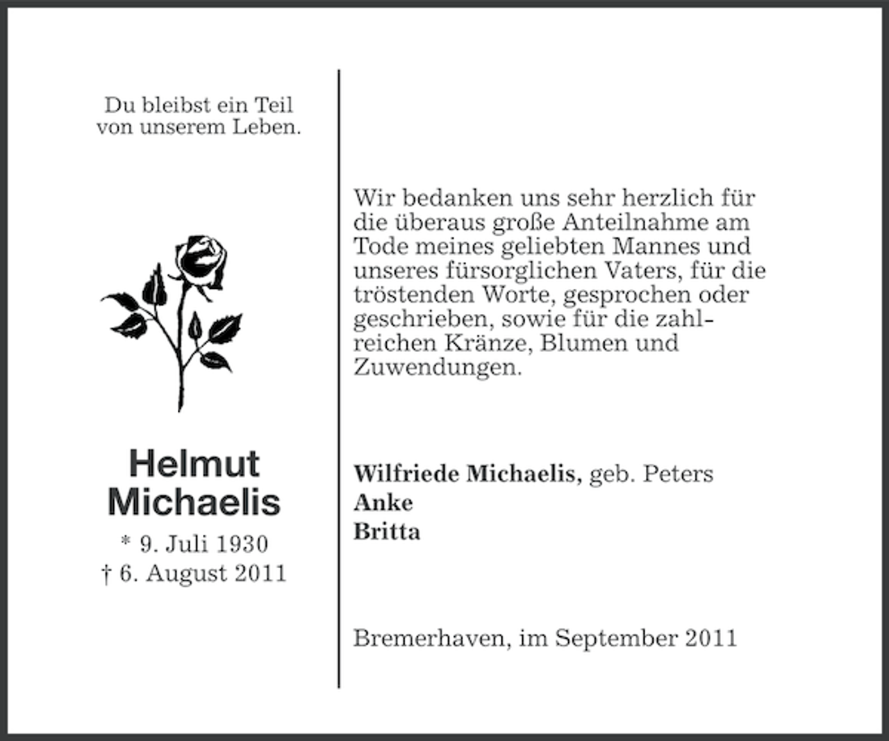 <p>Du bleibst ein Teil<br />von unserem Leben.</p><p>Wir bedanken uns sehr herzlich für<br />die überaus große Anteilnahme am<br />Tode meines geliebten Mannes und<br />unseres fürsorglichen Vaters, für die<br />tröstenden Worte, gesprochen oder<br />geschrieben, sowie für die zahlreichen Kränze, Blumen und<br />Zuwendungen.</p><p>Helmut<br />Michaelis<br />* 9. Juli 1930<br />† 6. August 2011</p><p>Wilfriede Michaelis, geb. Peters<br />Anke<br />Britta</p><p>Bremerhaven, im September 2011</p>