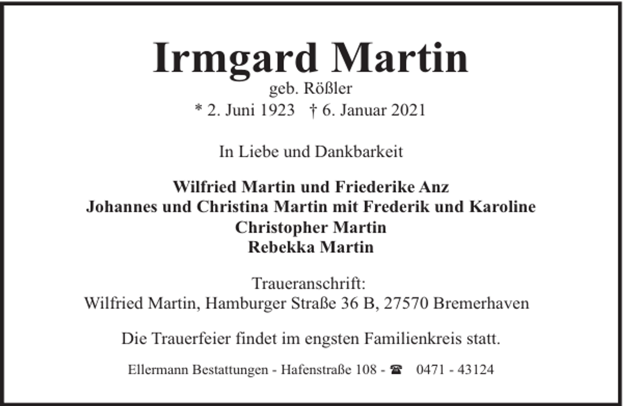 <p>Irmgard Martin<br />geb. Rößler<br />* 2. Juni 1923 † 6. Januar 2021<br />In Liebe und Dankbarkeit<br />Wilfried Martin und Friederike Anz<br />Johannes und Christina Martin mit Frederik und Karoline<br />Christopher Martin<br />Rebekka Martin<br />Traueranschrift:<br />Wilfried Martin, Hamburger Straße 36 B, 27570 Bremerhaven<br />Die Trauerfeier findet im engsten Familienkreis statt.<br />Ellermann Bestattungen - Hafenstraße 108 - ( 0471 - 43124</p>