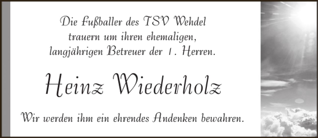 <p>Die Fußballer des TSV Wehdel<br />trauern um ihren ehemaligen,<br />langjährigen Betreuer der 1. Herren.</p><p>Heinz Wiederholz<br />Wir werden ihm ein ehrendes Andenken bewahren.</p>