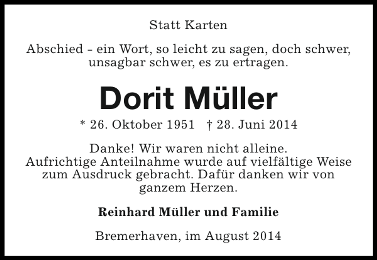 <p>Statt Karten<br />Abschied - ein Wort, so leicht zu sagen, doch schwer,<br />unsagbar schwer, es zu ertragen.</p><p>Dorit Müller</p><p>* 26. Oktober 1951 † 28. Juni 2014<br />Danke! Wir waren nicht alleine.<br />Aufrichtige Anteilnahme wurde auf vielfältige Weise<br />zum Ausdruck gebracht. Dafür danken wir von<br />ganzem Herzen.<br />Reinhard Müller und Familie<br />Bremerhaven, im August 2014</p>
