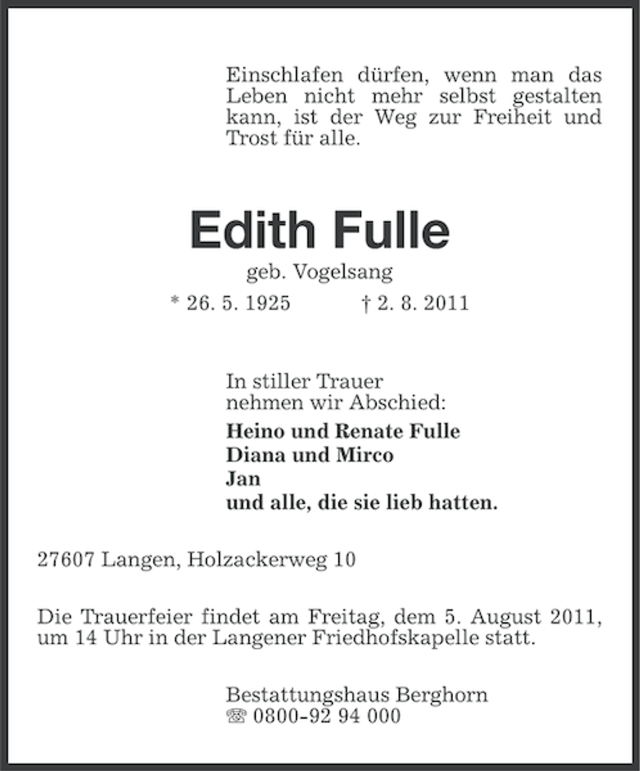 <p>Einschlafen dürfen, wenn man das<br />Leben nicht mehr selbst gestalten<br />kann, ist der Weg zur Freiheit und<br />Trost für alle.</p><p>Edith Fulle<br />geb. Vogelsang<br />* 26. 5. 1925</p><p>† 2. 8. 2011</p><p>In stiller Trauer<br />nehmen wir Abschied:<br />Heino und Renate Fulle<br />Diana und Mirco<br />Jan<br />und alle, die sie lieb hatten.<br />27607 Langen, Holzackerweg 10<br />Die Trauerfeier findet am Freitag, dem 5. August 2011,<br />um 14 Uhr in der Langener Friedhofskapelle statt.<br />Bestattungshaus Berghorn<br />0800-92 94 000</p>
