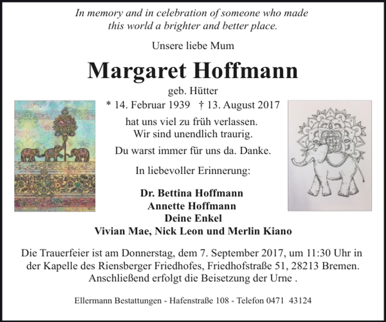 <p>In memory and in celebration of someone who made<br />this world a brighter and better place.<br />Unsere liebe Mum</p><p>Margaret Hoffmann<br />geb. Hütter<br />* 14. Februar 1939 † 13. August 2017<br />hat uns viel zu früh verlassen.<br />Wir sind unendlich traurig.<br />Du warst immer für uns da. Danke.<br />In liebevoller Erinnerung:<br />Dr. Bettina Hoffmann<br />Annette Hoffmann<br />Deine Enkel<br />Vivian Mae, Nick Leon und Merlin Kiano<br />Die Trauerfeier ist am Donnerstag, dem 7. September 2017, um 11:30 Uhr in<br />der Kapelle des Riensberger Friedhofes, Friedhofstraße 51, 28213 Bremen.<br />Anschließend erfolgt die Beisetzung der Urne .<br />Ellermann Bestattungen - Hafenstraße 108 - Telefon 0471 43124</p>