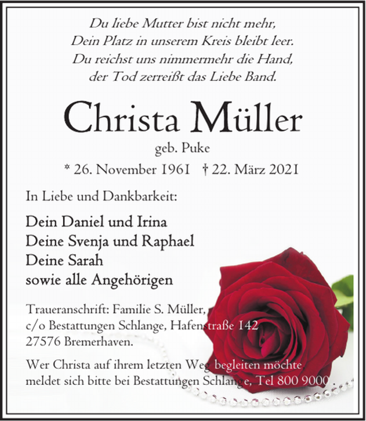 <p>Du liebe Mutter bist nicht mehr,<br />Dein Platz in unserem Kreis bleibt leer.<br />Du reichst uns nimmermehr die Hand,<br />der Tod zerreißt das Liebe Band.</p><p>hrista</p><p>üller</p><p>geb. Puke<br />* 26. November 1961 † 22. März 2021<br />In Liebe und Dankbarkeit:</p><p>Traueranschrift: Familie S. Müller,<br />c/o Bestattungen Schlange, Hafenstraße 142,<br />27576 Bremerhaven.<br />Wer Christa auf ihrem letzten Weg begleiten möchte,<br />meldet sich bitte bei Bestattungen Schlange, Tel 800 9000..</p>