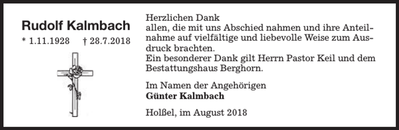 <p>Rudolf Kalmbach<br />* 1.11.1928</p><p>† 28.7.2018</p><p>Herzlichen Dank<br />allen, die mit uns Abschied nahmen und ihre Anteilnahme auf vielfältige und liebevolle Weise zum Ausdruck brachten.<br />Ein besonderer Dank gilt Herrn Pastor Keil und dem<br />Bestattungshaus Berghorn.<br />Im Namen der Angehörigen<br />Günter Kalmbach<br />Holßel, im August 2018</p>