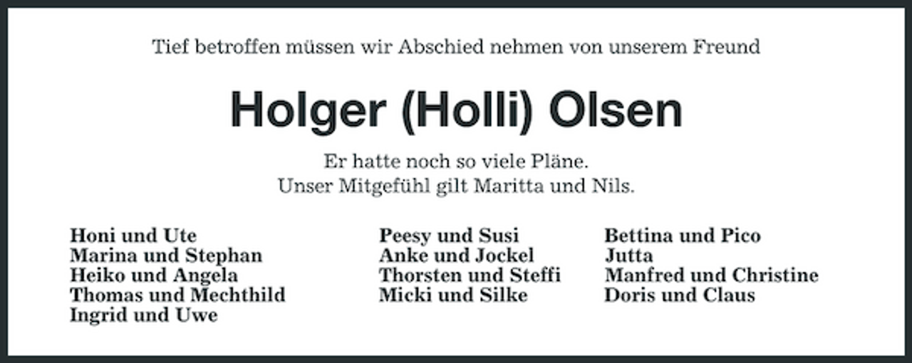 <p>Tief betroffen müssen wir Abschied nehmen von unserem Freund</p><p>Holger (Holli) Olsen<br />Er hatte noch so viele Pläne. Unser Mitgefühl gilt Maritta und Nils. Honi und Ute Marina und Stephan Heiko und Angela Thomas und Mechthild Ingrid und Uwe Peesy und Susi Anke und Jockel Thorsten und Steffi Micki und Silke Bettina und Pico Jutta Manfred und Christine Doris und Claus</p>