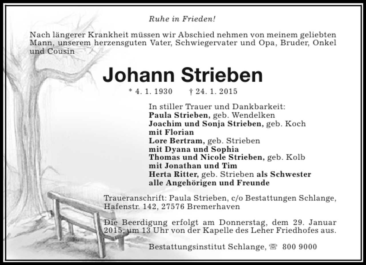 <p>Ruhe in Frieden!<br />Nach längerer Krankheit müssen wir Abschied nehmen von meinem geliebten<br />Mann, unserem herzensguten Vater, Schwiegervater und Opa, Bruder, Onkel<br />und Cousin</p><p>Johann Strieben<br />* 4. 1. 1930</p><p>† 24. 1. 2015</p><p>In stiller Trauer und Dankbarkeit:<br />Paula Strieben, geb. Wendelken<br />Joachim und Sonja Strieben, geb. Koch<br />mit Florian<br />Lore Bertram, geb. Strieben<br />mit Dyana und Sophia<br />Thomas und Nicole Strieben, geb. Kolb<br />mit Jonathan und Tim<br />Herta Ritter, geb. Strieben als Schwester<br />alle Angehörigen und Freunde<br />Traueranschrift: Paula Strieben, c/o Bestattungen Schlange,<br />Hafenstr. 142, 27576 Bremerhaven<br />Die Beerdigung erfolgt am Donnerstag, dem 29. Januar<br />2015, um 13 Uhr von der Kapelle des Leher Friedhofes aus.<br />Bestattungsinstitut Schlange, s 800 9000</p>