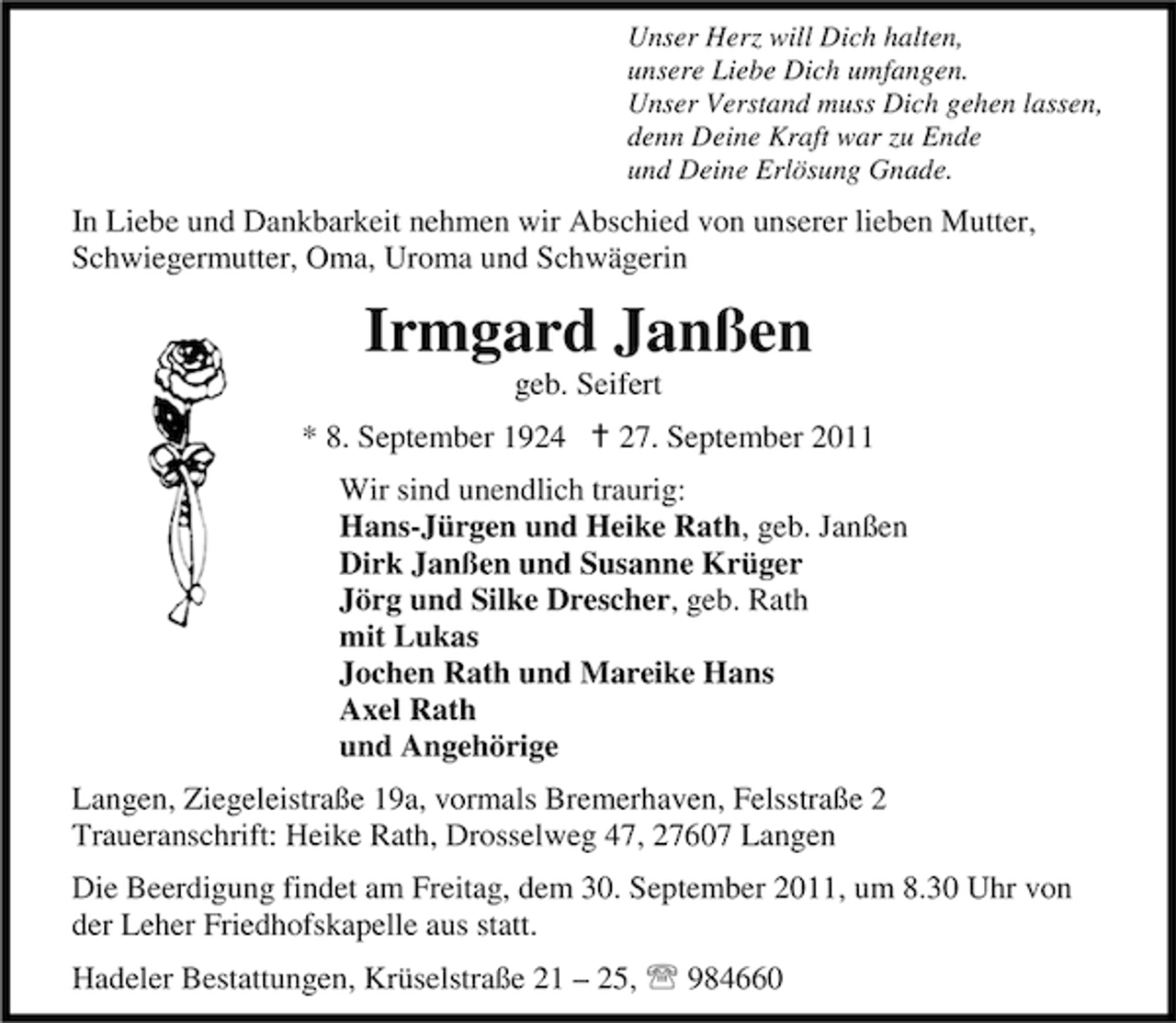 <p>Unser Herz will Dich halten,<br />unsere Liebe Dich umfangen.<br />Unser Verstand muss Dich gehen lassen,<br />denn Deine Kraft war zu Ende<br />und Deine Erlösung Gnade.</p><p>In Liebe und Dankbarkeit nehmen wir Abschied von unserer lieben Mutter,<br />Schwiegermutter, Oma, Uroma und Schwägerin</p><p>Irmgard Janßen<br />geb. Seifert<br />* 8. September 1924 B 27. September 2011<br />Wir sind unendlich traurig:<br />Hans-Jürgen und Heike Rath, geb. Janßen<br />Dirk Janßen und Susanne Krüger<br />Jörg und Silke Drescher, geb. Rath<br />mit Lukas<br />Jochen Rath und Mareike Hans<br />Axel Rath<br />und Angehörige<br />Langen, Ziegeleistraße 19a, vormals Bremerhaven, Felsstraße 2<br />Traueranschrift: Heike Rath, Drosselweg 47, 27607 Langen<br />Die Beerdigung findet am Freitag, dem 30. September 2011, um 8.30 Uhr von<br />der Leher Friedhofskapelle aus statt.<br />Hadeler Bestattungen, Krüselstraße 21 – 25, 984660</p>