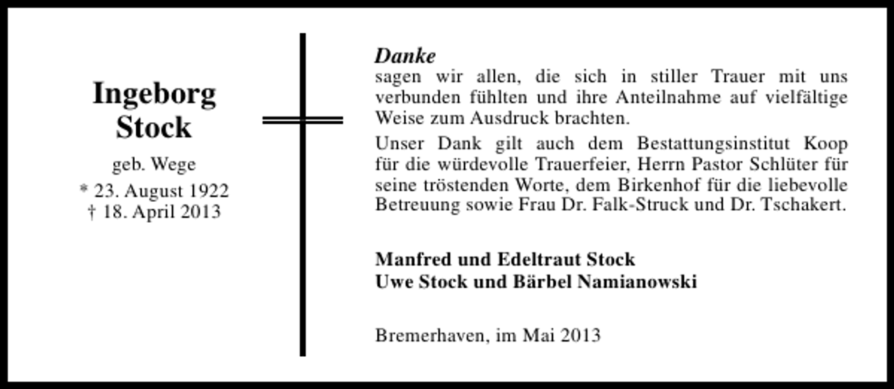 <p>Danke</p><p>Ingeborg<br />Stock<br />geb. Wege<br />* 23. August 1922<br />† 18. April 2013</p><p>sagen wir allen, die sich in stiller Trauer mit uns<br />verbunden fühlten und ihre Anteilnahme auf vielfältige<br />Weise zum Ausdruck brachten.<br />Unser Dank gilt auch dem Bestattungsinstitut Koop<br />für die würdevolle Trauerfeier, Herrn Pastor Schlüter für<br />seine tröstenden Worte, dem Birkenhof für die liebevolle<br />Betreuung sowie Frau Dr. Falk-Struck und Dr. Tschakert.<br />Manfred und Edeltraut Stock<br />Uwe Stock und Bärbel Namianowski<br />Bremerhaven, im Mai 2013</p>