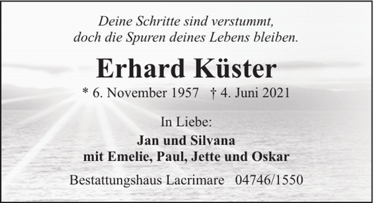 <p>Deine Schritte sind verstummt,<br />doch die Spuren deines Lebens bleiben.</p><p>Erhard Küster</p><p>* 6. November 1957 † 4. Juni 2021<br />In Liebe:<br />Jan und Silvana<br />mit Emelie, Paul, Jette und Oskar<br />Bestattungshaus Lacrimare 04746/1550</p>