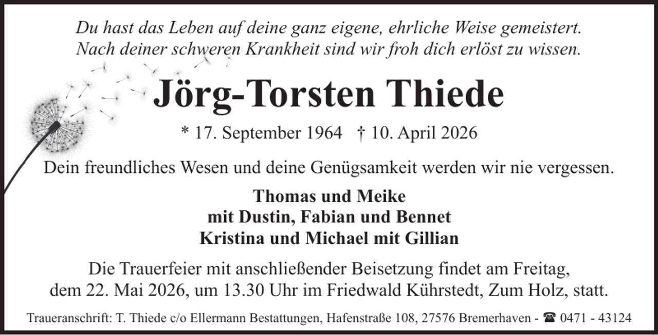 <p>Du hast das Leben auf deine ganz eigene, ehrliche Weise gemeistert.<br />Nach deiner schweren Krankheit sind wir froh dich erlöst zu wissen.</p><p>Jörg-Torsten Thiede<br />* 17. September 1964 † 10. April 2026<br />Dein freundliches Wesen und deine Genügsamkeit werden wir nie vergessen.<br />Thomas und Meike<br />mit Dustin, Fabian und Bennet<br />Kristina und Michael mit Gillian<br />Die Trauerfeier mit anschließender Beisetzung findet am Freitag,<br />dem 22. Mai 2026, um 13.30 Uhr im Friedwald Kührstedt, Zum Holz, statt.<br />Traueranschrift: T. Thiede c/o Ellermann Bestattungen, Hafenstraße 108, 27576 Bremerhaven - ( 0471 - 43124</p>