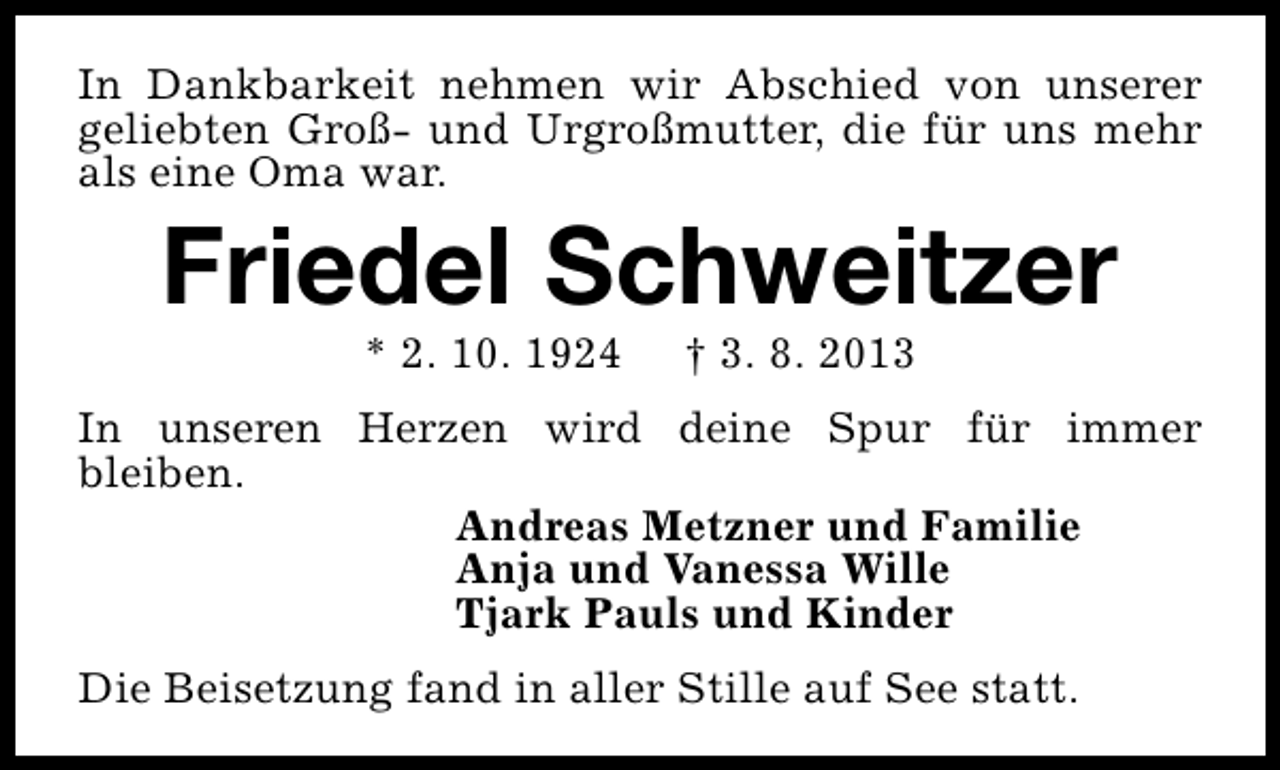 <p>In Dankbarkeit nehmen wir Abschied von unserer<br />geliebten Groß- und Urgroßmutter, die für uns mehr<br />als eine Oma war.</p><p>Friedel Schweitzer<br />* 2. 10. 1924</p><p>† 3. 8. 2013</p><p>In unseren Herzen wird deine Spur für immer<br />bleiben.<br />Andreas Metzner und Familie<br />Anja und Vanessa Wille<br />Tjark Pauls und Kinder<br />Die Beisetzung fand in aller Stille auf See statt.</p>