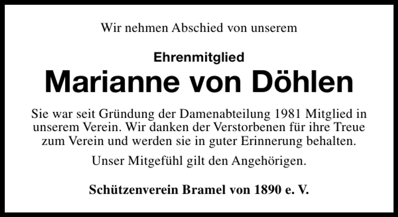 <p>Wir nehmen Abschied von unserem<br />Ehrenmitglied</p><p>Marianne von Döhlen<br />Sie war seit Gründung der Damenabteilung 1981 Mitglied in<br />unserem Verein. Wir danken der Verstorbenen für ihre Treue<br />zum Verein und werden sie in guter Erinnerung behalten.<br />Unser Mitgefühl gilt den Angehörigen.<br />Schützenverein Bramel von 1890 e. V.</p>