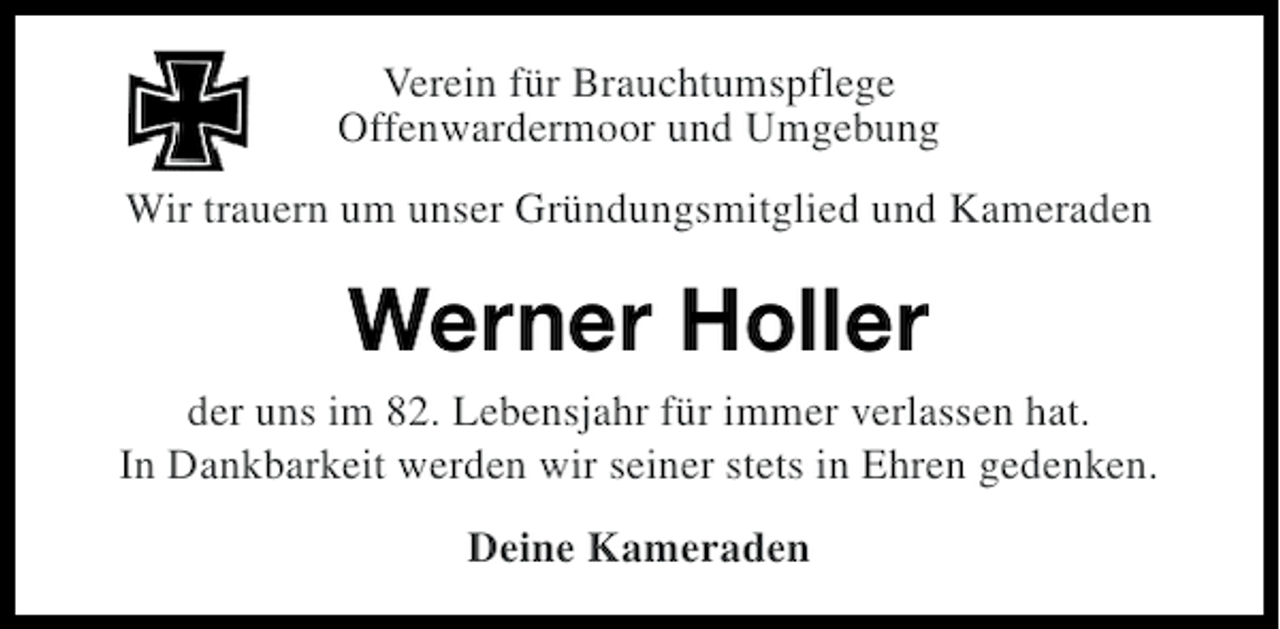 <p>Verein für Brauchtumspflege<br />Offenwardermoor und Umgebung<br />Wir trauern um unser Gründungsmitglied und Kameraden</p><p>Werner Holler<br />der uns im 82. Lebensjahr für immer verlassen hat.<br />In Dankbarkeit werden wir seiner stets in Ehren gedenken.<br />Deine Kameraden</p>