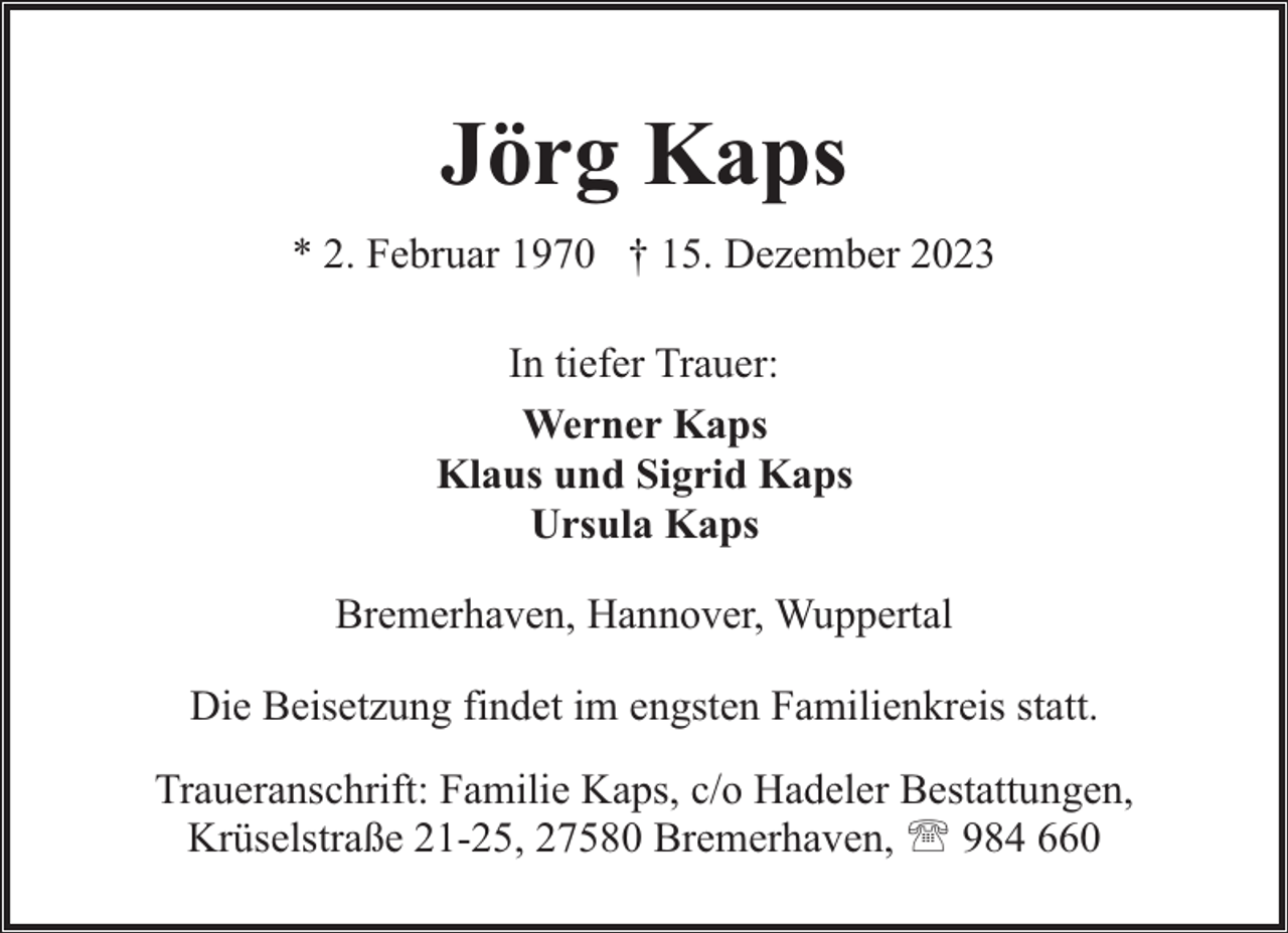<p>Jörg Kaps<br />* 2. Februar 1970 † 15. Dezember 2023<br />In tiefer Trauer:<br />Werner Kaps<br />Klaus und Sigrid Kaps<br />Ursula Kaps<br />Bremerhaven, Hannover, Wuppertal<br />Die Beisetzung findet im engsten Familienkreis statt.<br />Traueranschrift: Familie Kaps, c/o Hadeler Bestattungen,<br />Krüselstraße 21-25, 27580 Bremerhaven, ' 984 660</p>