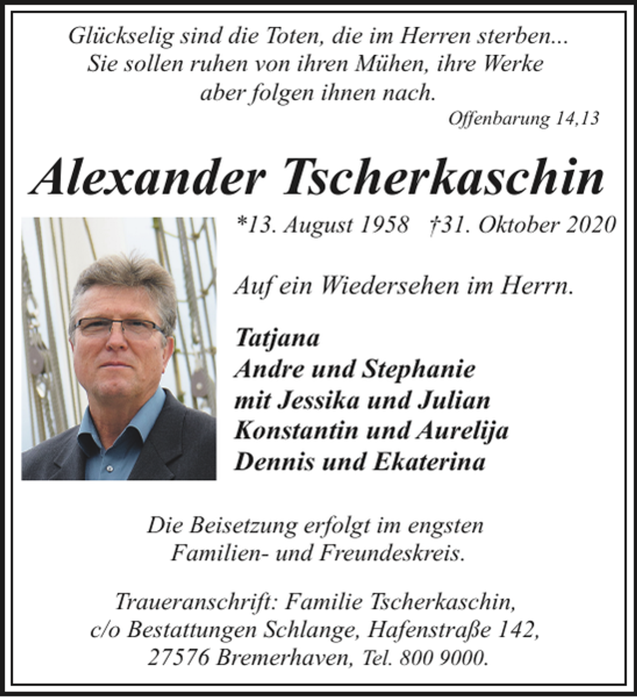 <p>Glückselig sind die Toten, die im Herren sterben...<br />Sie sollen ruhen von ihren Mühen, ihre Werke<br />aber folgen ihnen nach.</p><p>Offenbarung 14,13</p><p>Alexander Tscherkaschin</p><p>*13. August 1958 †31. Oktober 2020</p><p>Auf ein Wiedersehen im Herrn.<br />Tatjana<br />Andre und Stephanie<br />mit Jessika und Julian<br />Konstantin und Aurelija<br />Dennis und Ekaterina<br />Die Beisetzung erfolgt im engsten<br />Familien- und Freundeskreis.<br />Traueranschrift: Familie Tscherkaschin,<br />c/o Bestattungen Schlange, Hafenstraße 142,<br />27576 Bremerhaven, Tel. 800 9000.</p>