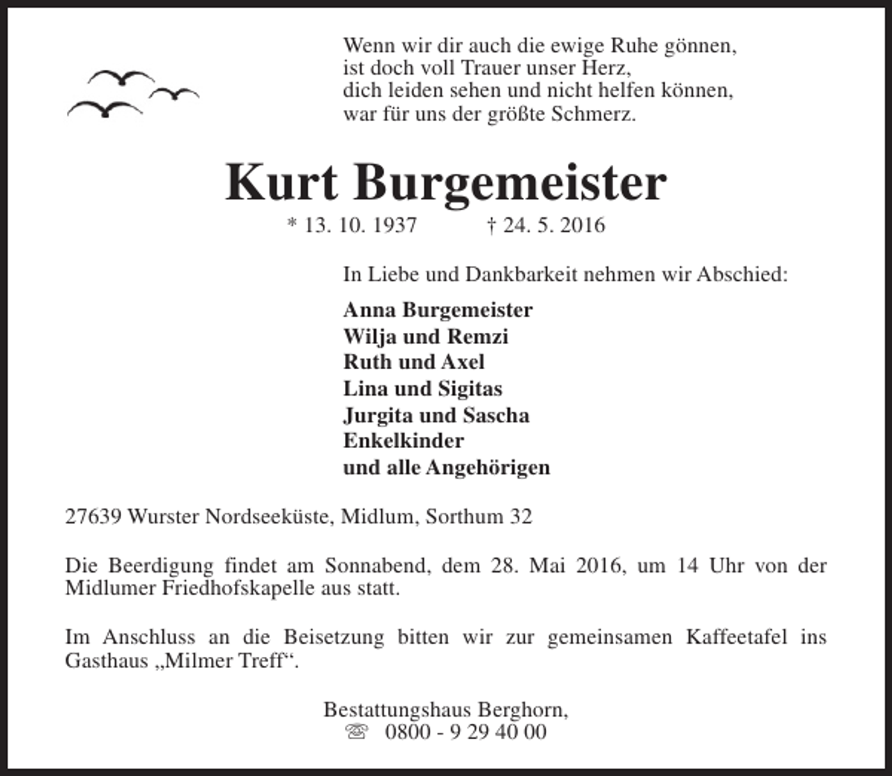 <p>Wenn wir dir auch die ewige Ruhe gönnen,<br />ist doch voll Trauer unser Herz,<br />dich leiden sehen und nicht helfen können,<br />war für uns der größte Schmerz.</p><p>Kurt Burgemeister<br />* 13. 10. 1937</p><p>† 24. 5. 2016</p><p>In Liebe und Dankbarkeit nehmen wir Abschied:<br />Anna Burgemeister<br />Wilja und Remzi<br />Ruth und Axel<br />Lina und Sigitas<br />Jurgita und Sascha<br />Enkelkinder<br />und alle Angehörigen<br />27639 Wurster Nordseeküste, Midlum, Sorthum 32<br />Die Beerdigung findet am Sonnabend, dem 28. Mai 2016, um 14 Uhr von der<br />Midlumer Friedhofskapelle aus statt.<br />Im Anschluss an die Beisetzung bitten wir zur gemeinsamen Kaffeetafel ins<br />Gasthaus „Milmer Treff“.<br />Bestattungshaus Berghorn,<br />s 0800 - 9 29 40</p>
