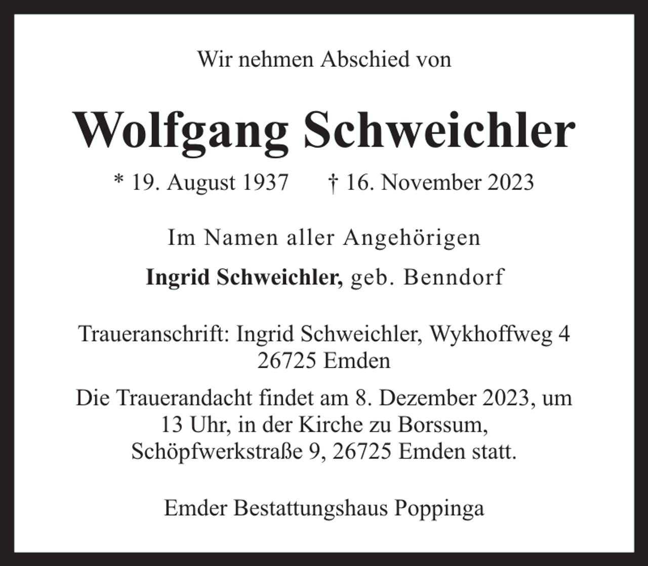 <p>Wir nehmen Abschied von</p><p>Wolfgang Schweichler<br />* 19. August 1937</p><p>† 16. November 2023</p><p>Im Namen aller Angehörigen<br />Ingrid Schweichler, geb. Benndorf<br />Traueranschrift: Ingrid Schweichler, Wykhoffweg 4<br />26725 Emden<br />Die Trauerandacht findet am 8. Dezember 2023, um<br />13 Uhr, in der Kirche zu Borssum,<br />Schöpfwerkstraße 9, 26725 Emden statt.<br />Emder Bestattungshaus Poppinga</p>