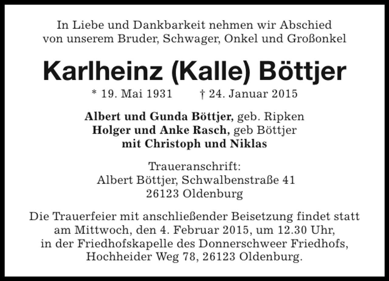 <p>In Liebe und Dankbarkeit nehmen wir Abschied<br />von unserem Bruder, Schwager, Onkel und Großonkel</p><p>Karlheinz (Kalle) Böttjer<br />* 19. Mai 1931</p><p>† 24. Januar 2015</p><p>Albert und Gunda Böttjer, geb. Ripken<br />Holger und Anke Rasch, geb Böttjer<br />mit Christoph und Niklas<br />Traueranschrift:<br />Albert Böttjer, Schwalbenstraße 41<br />26123 Oldenburg<br />Die Trauerfeier mit anschließender Beisetzung findet statt<br />am Mittwoch, den 4. Februar 2015, um 12.30 Uhr,<br />in der Friedhofskapelle des Donnerschweer Friedhofs,<br />Hochheider Weg 78, 26123 Oldenburg.</p>