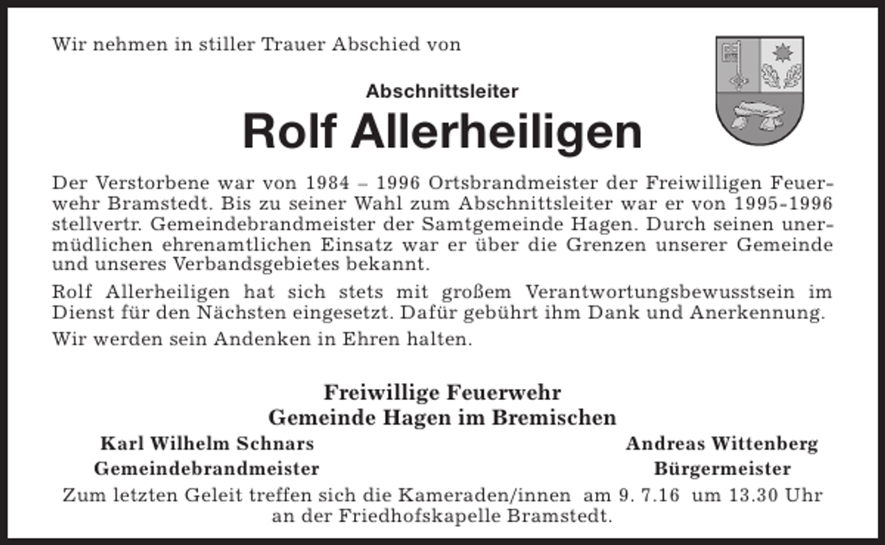 <p>Wir nehmen in stiller Trauer Abschied von<br />Abschnittsleiter</p><p>Rolf Allerheiligen<br />Der Verstorbene war von 1984 – 1996 Ortsbrandmeister der Freiwilligen Feuerwehr Bramstedt. Bis zu seiner Wahl zum Abschnittsleiter war er von 1995-1996<br />stellvertr. Gemeindebrandmeister der Samtgemeinde Hagen. Durch seinen unermüdlichen ehrenamtlichen Einsatz war er über die Grenzen unserer Gemeinde<br />und unseres Verbandsgebietes bekannt.<br />Rolf Allerheiligen hat sich stets mit großem Verantwortungsbewusstsein im<br />Dienst für den Nächsten eingesetzt. Dafür gebührt ihm Dank und Anerkennung.<br />Wir werden sein Andenken in Ehren halten.</p><p>Freiwillige Feuerwehr<br />Gemeinde Hagen im Bremischen</p><p>Karl Wilhelm Schnars<br />Andreas Wittenberg<br />Gemeindebrandmeister<br />Bürgermeister<br />Zum letzten Geleit treffen sich die Kameraden/innen am 9. 7.16 um 13.30 Uhr<br />an der Friedhofskapelle Bramstedt.</p>