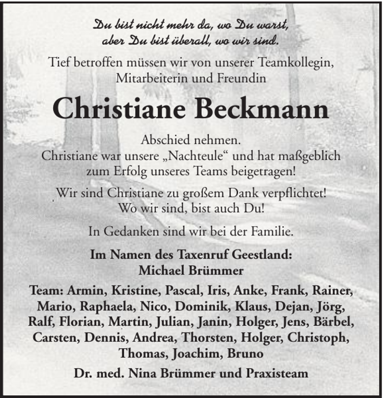 <p>Du bist nicht mehr da, wo Du warst,<br />aber Du bist überall, wo wir sind.<br />Tief betroffen müssen wir von unserer Teamkollegin,<br />Mitarbeiterin und Freundin</p><p>Christiane Beckmann<br />Abschied nehmen.<br />Christiane war unsere „Nachteule“ und hat maßgeblich<br />zum Erfolg unseres Teams beigetragen!<br />Wir sind Christiane zu großem Dank verpflichtet!<br />Wo wir sind, bist auch Du!<br />In Gedanken sind wir bei der Familie.<br />Im Namen des Taxenruf Geestland:<br />Michael Brümmer<br />Team: Armin, Kristine, Pascal, Iris, Anke, Frank, Rainer,<br />Mario, Raphaela, Nico, Dominik, Klaus, Dejan, Jörg,<br />Ralf, Florian, Martin, Julian, Janin, Holger, Jens, Bärbel,<br />Carsten, Dennis, Andrea, Thorsten, Holger, Christoph,<br />Thomas, Joachim, Bruno<br />Dr. med. Nina Brümmer und Praxisteam</p>