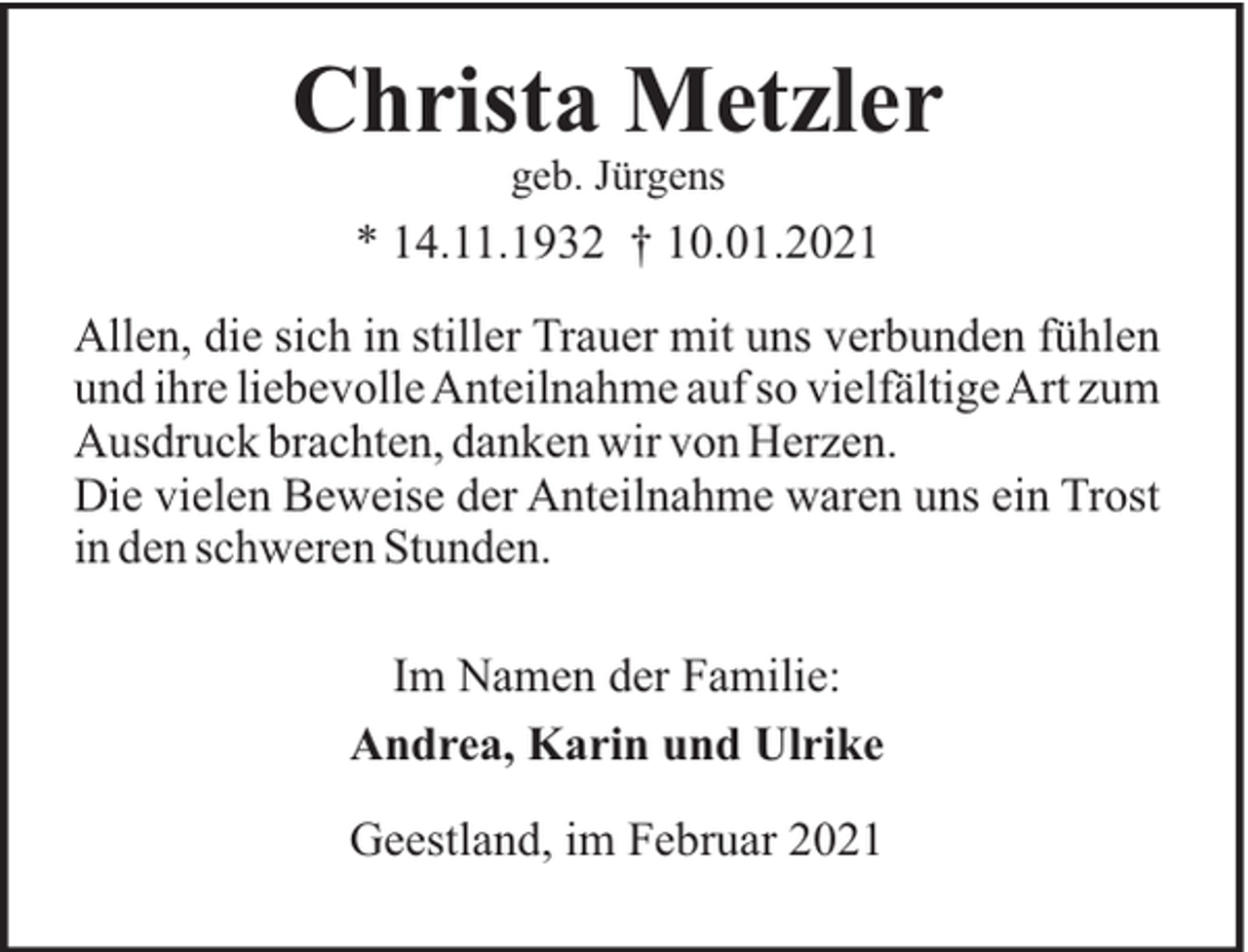 <p>Christa Metzler<br />geb. Jürgens</p><p>* 14.11.1932 † 10.01.2021<br />Allen, die sich in stiller Trauer mit uns verbunden fühlen<br />und ihre liebevolle Anteilnahme auf so vielfältige Art zum<br />Ausdruck brachten, danken wir von Herzen.<br />Die vielen Beweise der Anteilnahme waren uns ein Trost<br />in den schweren Stunden.<br />Im Namen der Familie:<br />Andrea, Karin und Ulrike<br />Geestland, im Februar 2021</p>