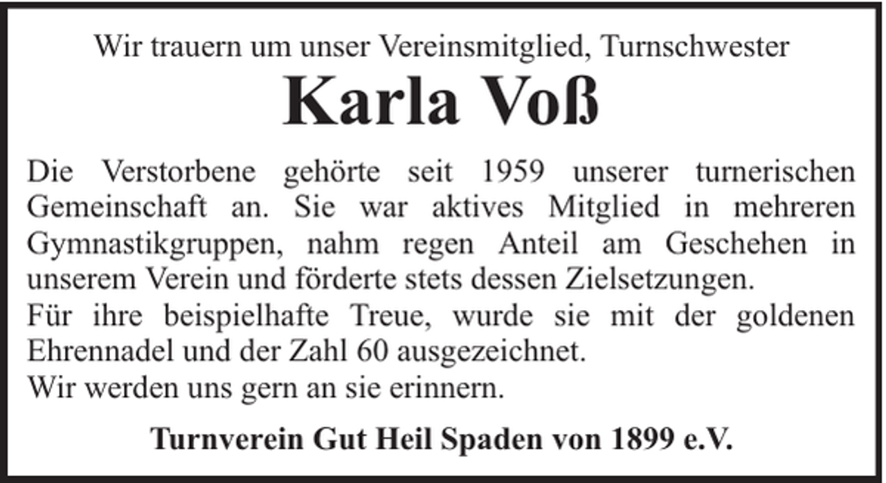 <p>Wir trauern um unser Vereinsmitglied, Turnschwester</p><p>Karla Voß</p><p>Die Verstorbene gehörte seit 1959 unserer turnerischen<br />Gemeinschaft an. Sie war aktives Mitglied in mehreren<br />Gymnastikgruppen, nahm regen Anteil am Geschehen in<br />unserem Verein und förderte stets dessen Zielsetzungen.<br />Für ihre beispielhafte Treue, wurde sie mit der goldenen<br />Ehrennadel und der Zahl 60 ausgezeichnet.<br />Wir werden uns gern an sie erinnern.<br />Turnverein Gut Heil Spaden von 1899 e.V.</p>