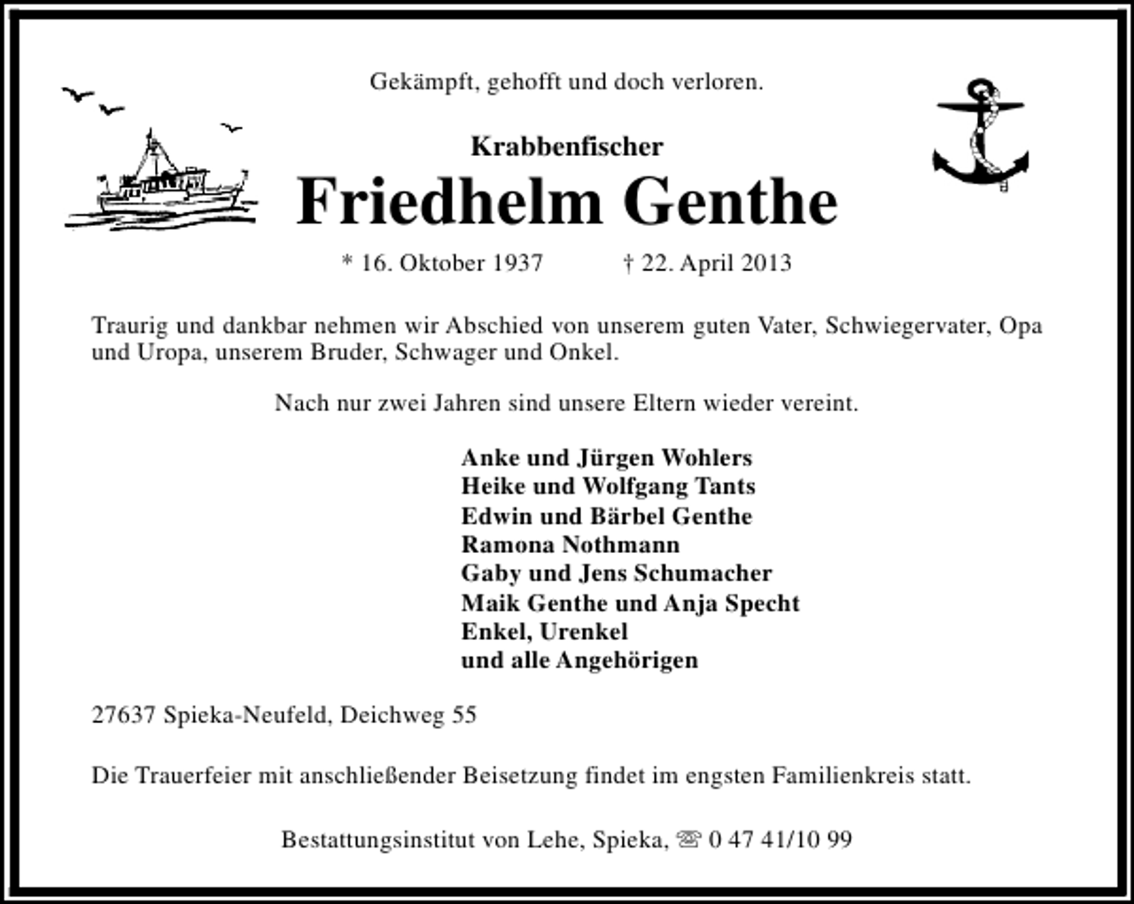 <p>Gekämpft, gehofft und doch verloren.</p><p>Krabbenfischer</p><p>Friedhelm Genthe<br />* 16. Oktober 1937</p><p>† 22. April 2013</p><p>Traurig und dankbar nehmen wir Abschied von unserem guten Vater, Schwiegervater, Opa<br />und Uropa, unserem Bruder, Schwager und Onkel.<br />Nach nur zwei Jahren sind unsere Eltern wieder vereint.<br />Anke und Jürgen Wohlers<br />Heike und Wolfgang Tants<br />Edwin und Bärbel Genthe<br />Ramona Nothmann<br />Gaby und Jens Schumacher<br />Maik Genthe und Anja Specht<br />Enkel, Urenkel<br />und alle Angehörigen<br />27637 Spieka-Neufeld, Deichweg 55<br />Die Trauerfeier mit anschließender Beisetzung findet im engsten Familienkreis statt.<br />Bestattungsinstitut von Lehe, Spieka, s 0 47 41/10 99</p>