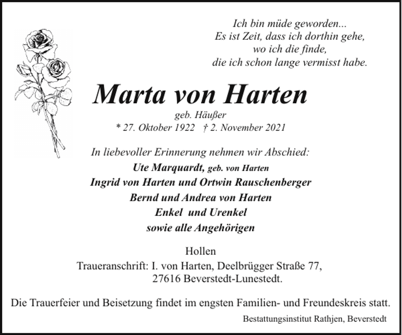 <p>Ich bin müde geworden...<br />Es ist Zeit, dass ich dorthin gehe,<br />wo ich die finde,<br />die ich schon lange vermisst habe.</p><p>Marta von Harten<br />geb. Häußer<br />* 27. Oktober 1922 † 2. November 2021</p><p>In liebevoller Erinnerung nehmen wir Abschied:<br />Ute Marquardt, geb. von Harten<br />Ingrid von Harten und Ortwin Rauschenberger<br />Bernd und Andrea von Harten<br />Enkel und Urenkel<br />sowie alle Angehörigen<br />Hollen<br />Traueranschrift: I. von Harten, Deelbrügger Straße 77,<br />27616 Beverstedt-Lunestedt.<br />Die Trauerfeier und Beisetzung findet im engsten Familien- und Freundeskreis statt.<br />Bestattungsinstitut Rathjen, Beverstedt</p>