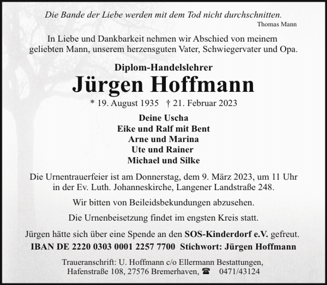 <p>Die Bande der Liebe werden mit dem Tod nicht durchschnitten.</p><p>Thomas Mann</p><p>In Liebe und Dankbarkeit nehmen wir Abschied von meinem<br />geliebten Mann, unserem herzensguten Vater, Schwiegervater und Opa.</p><p>Diplom-Handelslehrer</p><p>Jürgen Hoffmann<br />* 19. August 1935 † 21. Februar 2023<br />Deine Uscha<br />Eike und Ralf mit Bent<br />Arne und Marina<br />Ute und Rainer<br />Michael und Silke<br />Die Urnentrauerfeier ist am Donnerstag, dem 9. März 2023, um 11 Uhr<br />in der Ev. Luth. Johanneskirche, Langener Landstraße 248.<br />Wir bitten von Beileidsbekundungen abzusehen.<br />Die Urnenbeisetzung findet im engsten Kreis statt.<br />Jürgen hätte sich über eine Spende an den SOS-Kinderdorf e.V. gefreut.<br />IBAN DE 222303 0001 225700 Stichwort: Jürgen Hoffmann<br />Traueranschrift: U. Hoffmann c/o Ellermann Bestattungen,<br />Hafenstraße 108, 27576 Bremerhaven, ( 0471/43124</p>