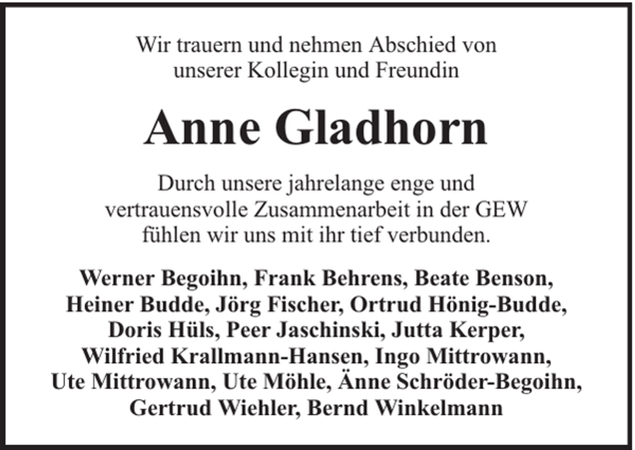 <p>Wir trauern und nehmen Abschied von<br />unserer Kollegin und Freundin</p><p>Anne Gladhorn<br />Durch unsere jahrelange enge und<br />vertrauensvolle Zusammenarbeit in der GEW<br />fühlen wir uns mit ihr tief verbunden.<br />Werner Begoihn, Frank Behrens, Beate Benson,<br />Heiner Budde, Jörg Fischer, Ortrud Hönig-Budde,<br />Doris Hüls, Peer Jaschinski, Jutta Kerper,<br />Wilfried Krallmann-Hansen, Ingo Mittrowann,<br />Ute Mittrowann, Ute Möhle, Änne Schröder-Begoihn,<br />Gertrud Wiehler, Bernd Winkelmann</p>