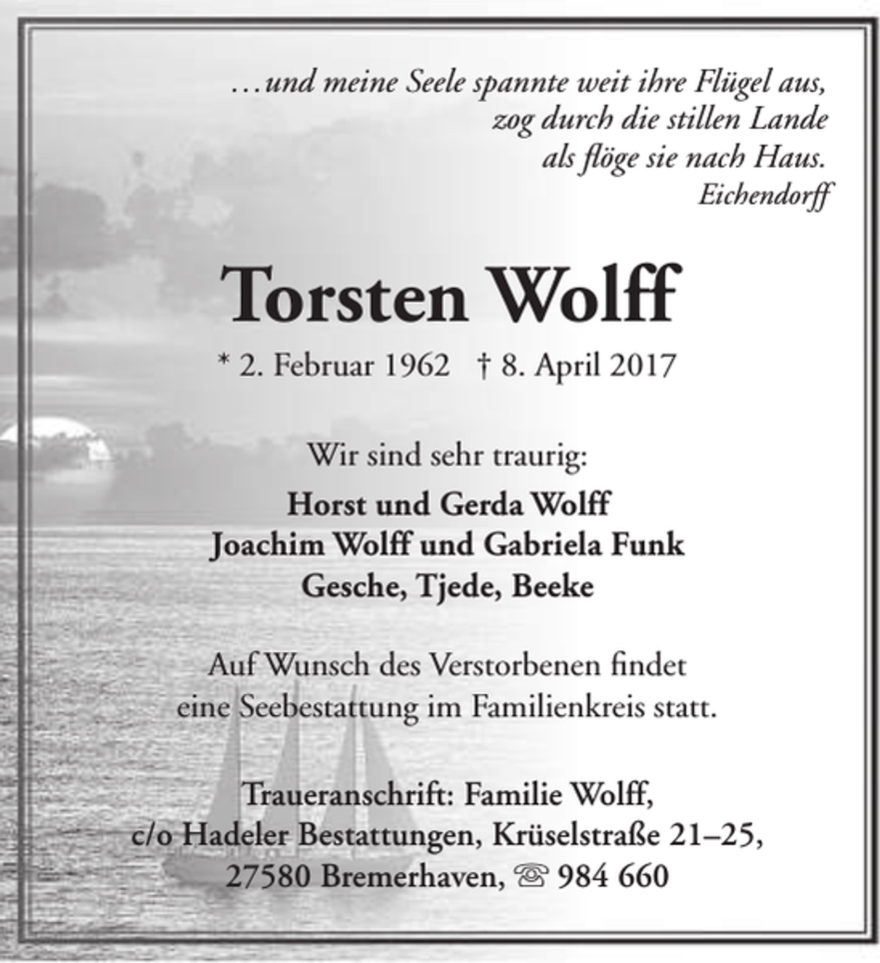 <p>…und meine Seele spannte weit ihre Flügel aus,<br />zog durch die stillen Lande<br />als flöge sie nach Haus.<br />Eichendorff</p>
<p>Torsten Wolff</p>
<p>* 2. Februar 1962 † 8. April 2017<br />Wir sind sehr traurig:<br />Horst und Gerda Wolff<br />Joachim Wolff und Gabriela Funk<br />Gesche, Tjede, Beeke<br />Auf Wunsch des Verstorbenen findet<br />eine Seebestattung im Familienkreis statt.<br />Traueranschrift: Familie Wolff,<br />c/o Hadeler Bestattungen, Krüselstraße 21–25,<br />27580 Bremerhaven,  984 660</p>