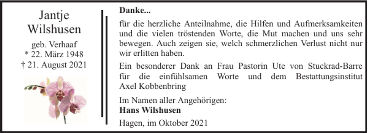 <p>Jantje<br />Wilshusen<br />geb. Verhaaf<br />* 22. März 1948<br />† 21. August 2021</p><p>Danke...<br />für die herzliche Anteilnahme, die Hilfen und Aufmerksamkeiten<br />und die vielen tröstenden Worte, die Mut machen und uns sehr<br />bewegen. Auch zeigen sie, welch schmerzlichen Verlust nicht nur<br />wir erlitten haben.<br />Ein besonderer Dank an Frau Pastorin Ute von Stuckrad-Barre<br />für die einfühlsamen Worte und dem Bestattungsinstitut<br />Axel Kobbenbring<br />Im Namen aller Angehörigen:<br />Hans Wilshusen<br />Hagen, im Oktober 2021</p>