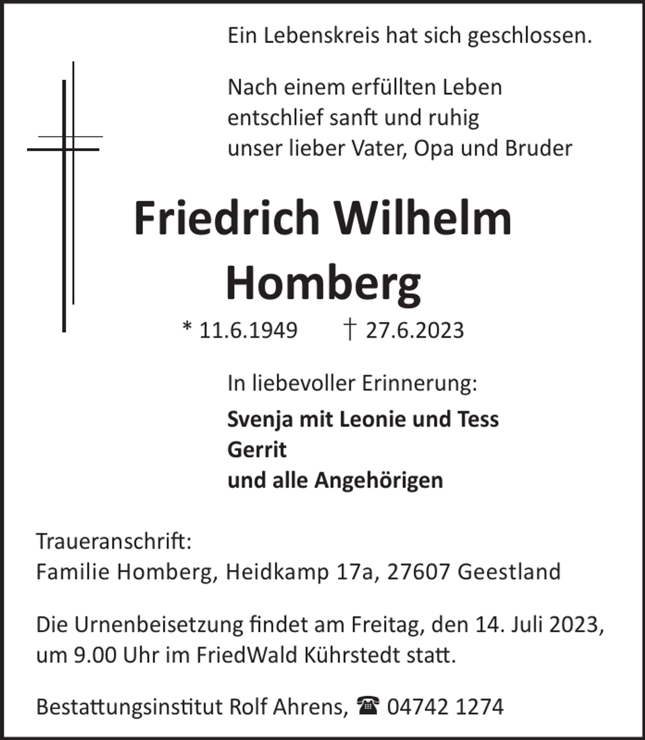 <p>Ein Lebenskreis hat sich geschlossen.<br />Nach einem erfüllten Leben<br />entschlief sanft und ruhig<br />unser lieber Vater, Opa und Bruder</p><p>Friedrich Wilhelm<br />Homberg<br />* 11.6.1949</p><p>† 27.6.2023</p><p>In liebevoller Erinnerung:<br />Svenja mit Leonie und Tess<br />Gerrit<br />und alle Angehörigen<br />Traueranschrift:<br />Familie Homberg, Heidkamp 17a, 27607 Geestland<br />Die Urnenbeisetzung ﬁndet am Freitag, den 14. Juli 2023,<br />um 9.00 Uhr im FriedWald Kührstedt statt.<br />Bestattungsinstitut Rolf Ahrens,  04742 1274</p>