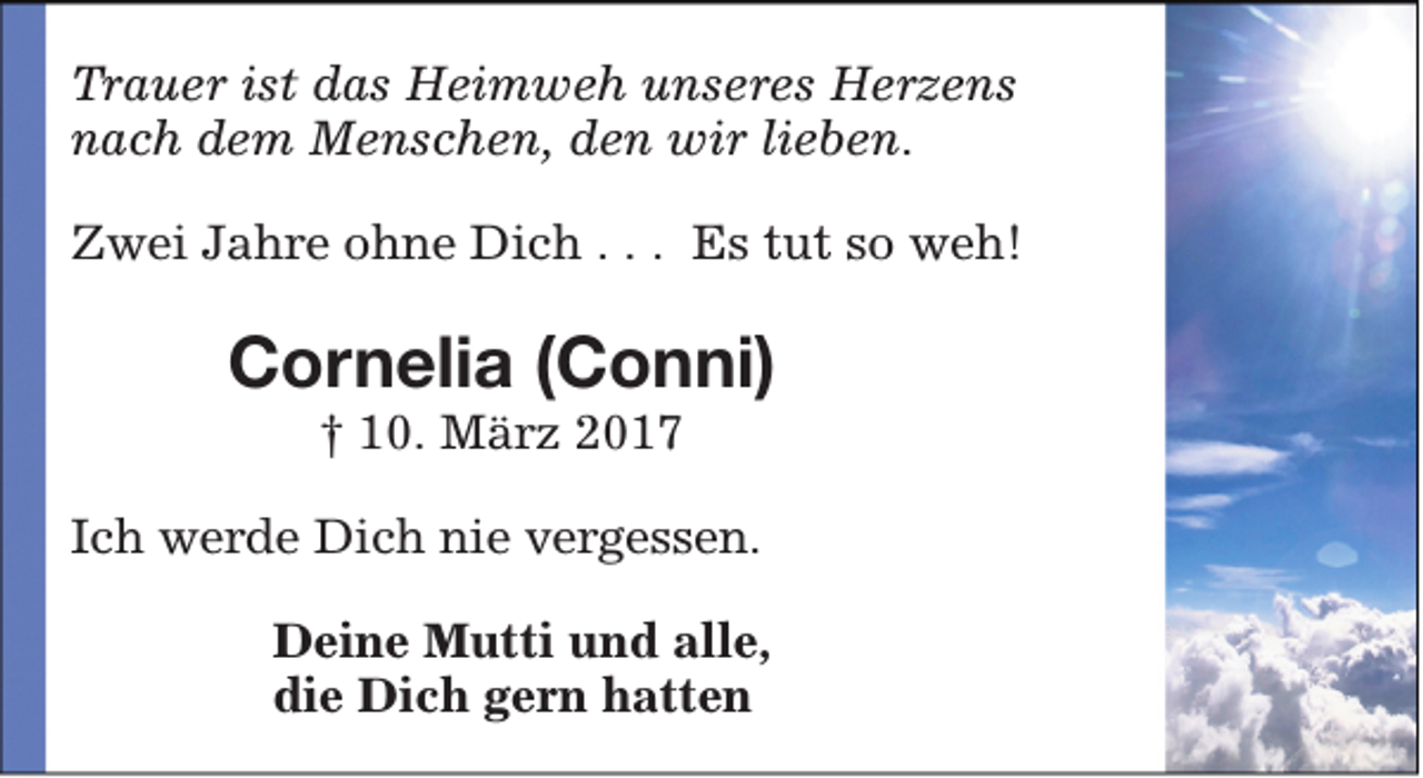 <p>Trauer ist das Heimweh unseres Herzens<br />nach dem Menschen, den wir lieben.<br />Zwei Jahre ohne Dich . . . Es tut so weh!</p><p>Cornelia (Conni)<br />† 10. März 2017</p><p>Ich werde Dich nie vergessen.<br />Deine Mutti und alle,<br />die Dich gern hatten</p>