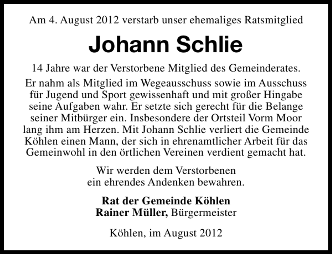 <p>Am 4. August 2012 verstarb unser ehemaliges Ratsmitglied</p><p>Johann Schlie<br />14 Jahre war der Verstorbene Mitglied des Gemeinderates.<br />Er nahm als Mitglied im Wegeausschuss sowie im Ausschuss<br />für Jugend und Sport gewissenhaft und mit großer Hingabe<br />seine Aufgaben wahr. Er setzte sich gerecht für die Belange<br />seiner Mitbürger ein. Insbesondere der Ortsteil Vorm Moor<br />lang ihm am Herzen. Mit Johann Schlie verliert die Gemeinde<br />Köhlen einen Mann, der sich in ehrenamtlicher Arbeit für das<br />Gemeinwohl in den örtlichen Vereinen verdient gemacht hat.<br />Wir werden dem Verstorbenen<br />ein ehrendes Andenken bewahren.<br />Rat der Gemeinde Köhlen<br />Rainer Müller, Bürgermeister<br />Köhlen, im August 2012</p>