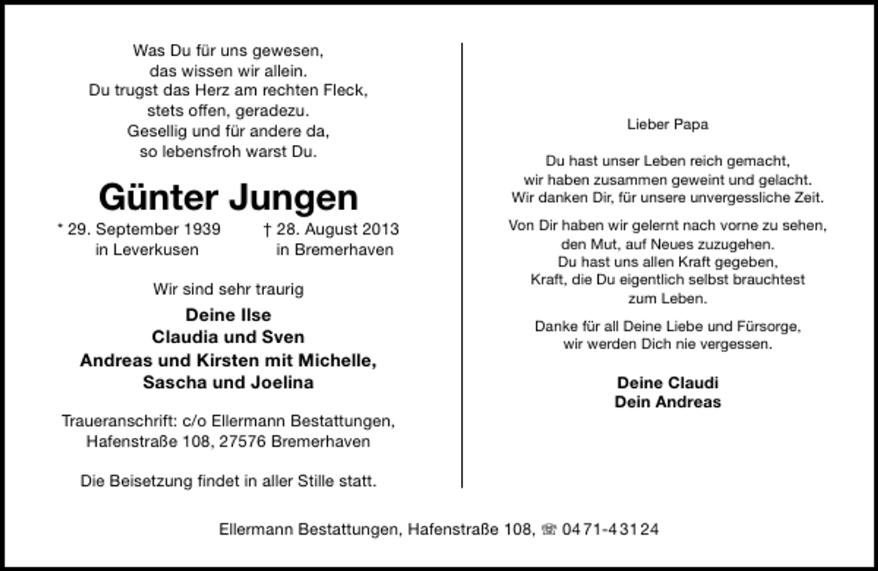 <p>Was Du für uns gewesen,<br />das wissen wir allein.<br />Du trugst das Herz am rechten Fleck,<br />stets offen, geradezu.<br />Gesellig und für andere da,<br />so lebensfroh warst Du.</p><p>Günter Jungen</p><p>* 29. September 1939<br />in Leverkusen</p><p>† 28. August 2013<br />in Bremerhaven</p><p>Wir sind sehr traurig</p><p>Deine Ilse<br />Claudia und Sven<br />Andreas und Kirsten mit Michelle,<br />Sascha und Joelina<br />Traueranschrift: c/o Ellermann Bestattungen,<br />Hafenstraße 108, 27576 Bremerhaven</p><p>Lieber Papa<br />Du hast unser Leben reich gemacht,<br />wir haben zusammen geweint und gelacht.<br />Wir danken Dir, für unsere unvergessliche Zeit.<br />Von Dir haben wir gelernt nach vorne zu sehen,<br />den Mut, auf Neues zuzugehen.<br />Du hast uns allen Kraft gegeben,<br />Kraft, die Du eigentlich selbst brauchtest<br />zum Leben.<br />Danke für all Deine Liebe und Fürsorge,<br />wir werden Dich nie vergessen.</p><p>Deine Claudi<br />Dein Andreas</p><p>Die Beisetzung ﬁndet in aller Stille statt.<br />Ellermann Bestattungen, Hafenstraße 108,  04 71-4 31 24</p>