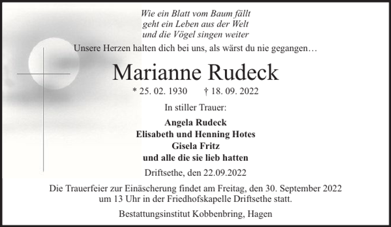 <p>Wie ein Blatt vom Baum fällt<br />geht ein Leben aus der Welt<br />und die Vögel singen weiter<br />Unsere Herzen halten dich bei uns, als wärst du nie gegangen…</p><p>Marianne Rudeck<br />* 25. 02. 1930</p><p>† 18. 09. 2022</p><p>In stiller Trauer:<br />Angela Rudeck<br />Elisabeth und Henning Hotes<br />Gisela Fritz<br />und alle die sie lieb hatten<br />Driftsethe, den 22.09.2022<br />Die Trauerfeier zur Einäscherung findet am Freitag, den 30. September 2022<br />um 13 Uhr in der Friedhofskapelle Driftsethe statt.<br />Bestattungsinstitut Kobbenbring, Hagen</p>