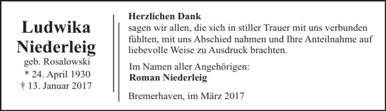 <p>Ludwika<br />Niederleig<br />geb. Rosalowski<br />* 24. April 1930<br />† 13. Januar 2017</p><p>Herzlichen Dank<br />sagen wir allen, die sich in stiller Trauer mit uns verbunden<br />fühlten, mit uns Abschied nahmen und Ihre Anteilnahme auf<br />liebevolle Weise zu Ausdruck brachten.<br />Im Namen aller Angehörigen:<br />Roman Niederleig<br />Bremerhaven, im März 2017</p>