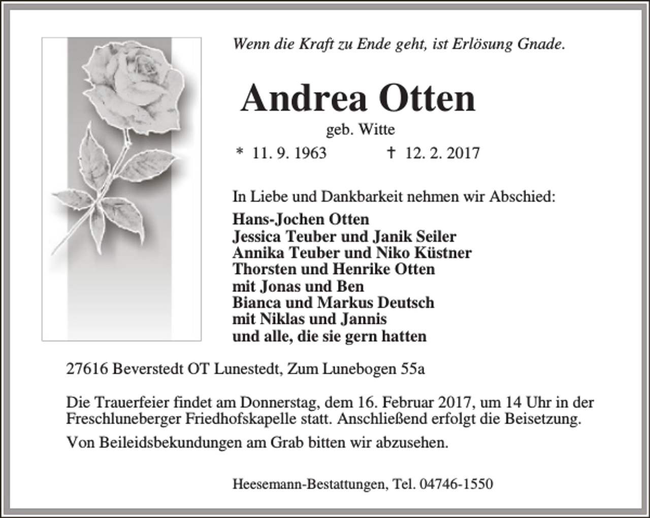 <p>Wenn die Kraft zu Ende geht, ist Erlösung Gnade.</p><p>Andrea Otten</p><p>geb. Witte<br />* 11. 9. 1963<br />B 12. 2. 2017<br />In Liebe und Dankbarkeit nehmen wir Abschied:<br />Hans-Jochen Otten<br />Jessica Teuber und Janik Seiler<br />Annika Teuber und Niko Küstner<br />Thorsten und Henrike Otten<br />mit Jonas und Ben<br />Bianca und Markus Deutsch<br />mit Niklas und Jannis<br />und alle, die sie gern hatten<br />27616 Beverstedt OT Lunestedt, Zum Lunebogen 55a<br />Die Trauerfeier findet am Donnerstag, dem 16. Februar 2017, um 14 Uhr in der<br />Freschluneberger Friedhofskapelle statt. Anschließend erfolgt die Beisetzung.<br />Von Beileidsbekundungen am Grab bitten wir abzusehen.<br />Heesemann-Bestattungen, Tel. 04746-1550</p>