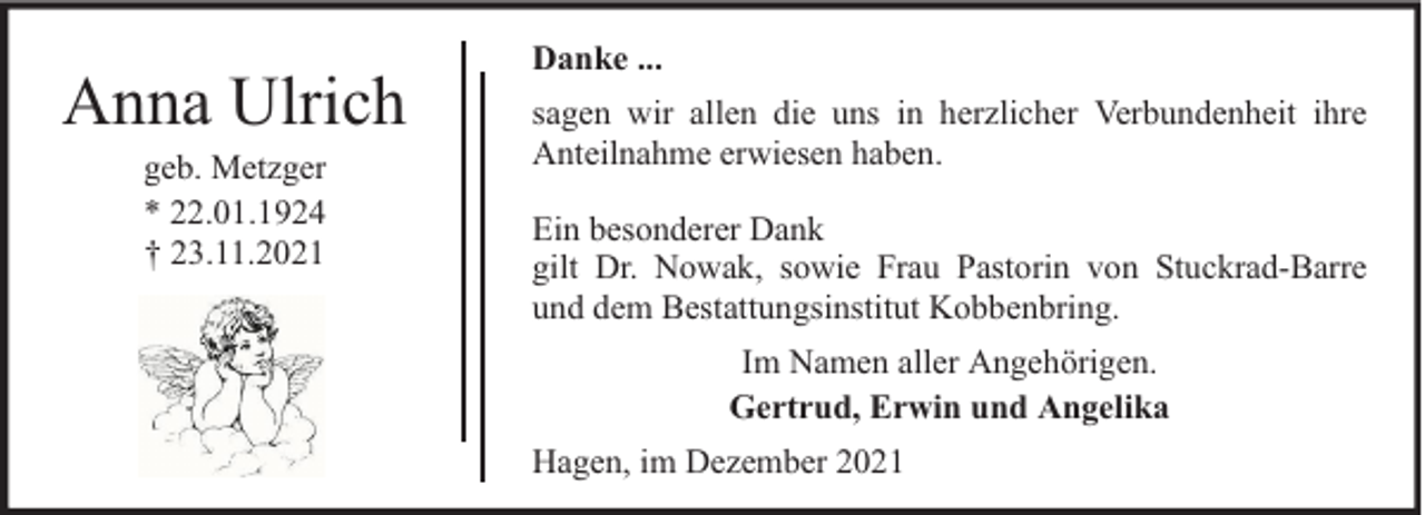 <p>Anna Ulrich<br />geb. Metzger<br />* 22.01.1924<br />† 23.11.2021</p><p>Danke ...<br />sagen wir allen die uns in herzlicher Verbundenheit ihre<br />Anteilnahme erwiesen haben.<br />Ein besonderer Dank<br />gilt Dr. Nowak, sowie Frau Pastorin von Stuckrad-Barre<br />und dem Bestattungsinstitut Kobbenbring.<br />Im Namen aller Angehörigen.<br />Gertrud, Erwin und Angelika<br />Hagen, im Dezember 2021</p>