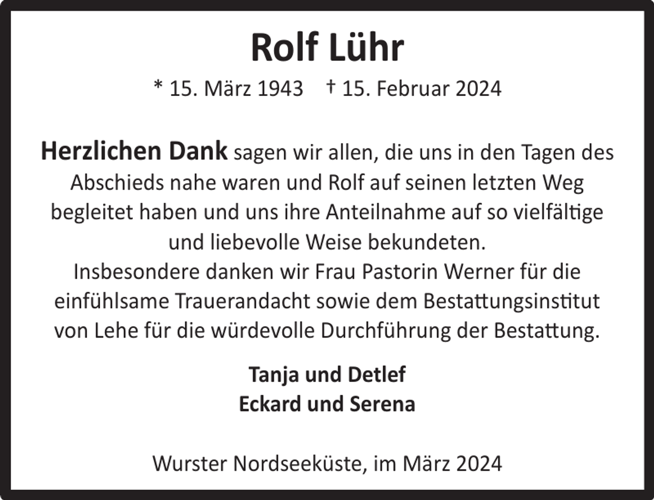 <p>Rolf Lühr</p><p>* 15. März 1943 † 15. Februar 2024</p><p>Herzlichen Dank sagen wir allen, die uns in den Tagen des</p><p>Horst<br />Greiﬀ<br />Abschieds nahe waren und Rolf auf seinen letzten Weg</p><p>* begleitet<br />15. September<br />1942<br />haben und<br />uns ihre Anteilnahme auf so vielfältige<br />† 31. Dezember<br />und2023<br />liebevolle Weise bekundeten.<br />Insbesondere danken wir Frau Pastorin Werner für die<br />einfühlsame Trauerandacht sowie dem Bestattungsinstitut<br />von Lehe für die würdevolle Durchführung der Bestattung.<br />Tanja und Detlef<br />Eckard und Serena<br />Wurster Nordseeküste, im März 2024</p>