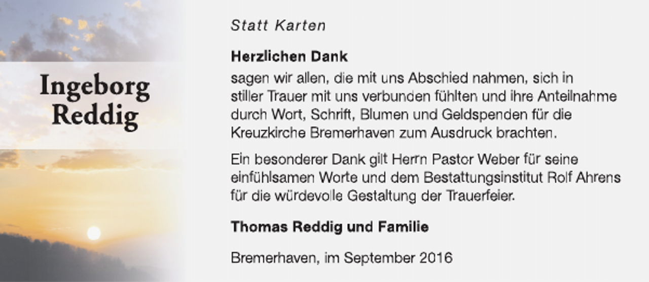 <p>Statt Karten</p><p>Ingeborg<br />Reddig</p><p>Herzlichen Dank<br />sagen wir allen, die mit uns Abschied nahmen, sich in<br />stiller Trauer mit uns verbunden fühlten und ihre Anteilnahme<br />durch Wort, Schrift, Blumen und Geldspenden für die<br />Kreuzkirche Bremerhaven zum Ausdruck brachten.<br />Ein besonderer Dank gilt Herrn Pastor Weber für seine<br />einfühlsamen Worte und dem Bestattungsinstitut Rolf Ahrens<br />für die würdevolle Gestaltung der Trauerfeier.<br />Thomas Reddig und Familie<br />Bremerhaven, im September 2016</p>