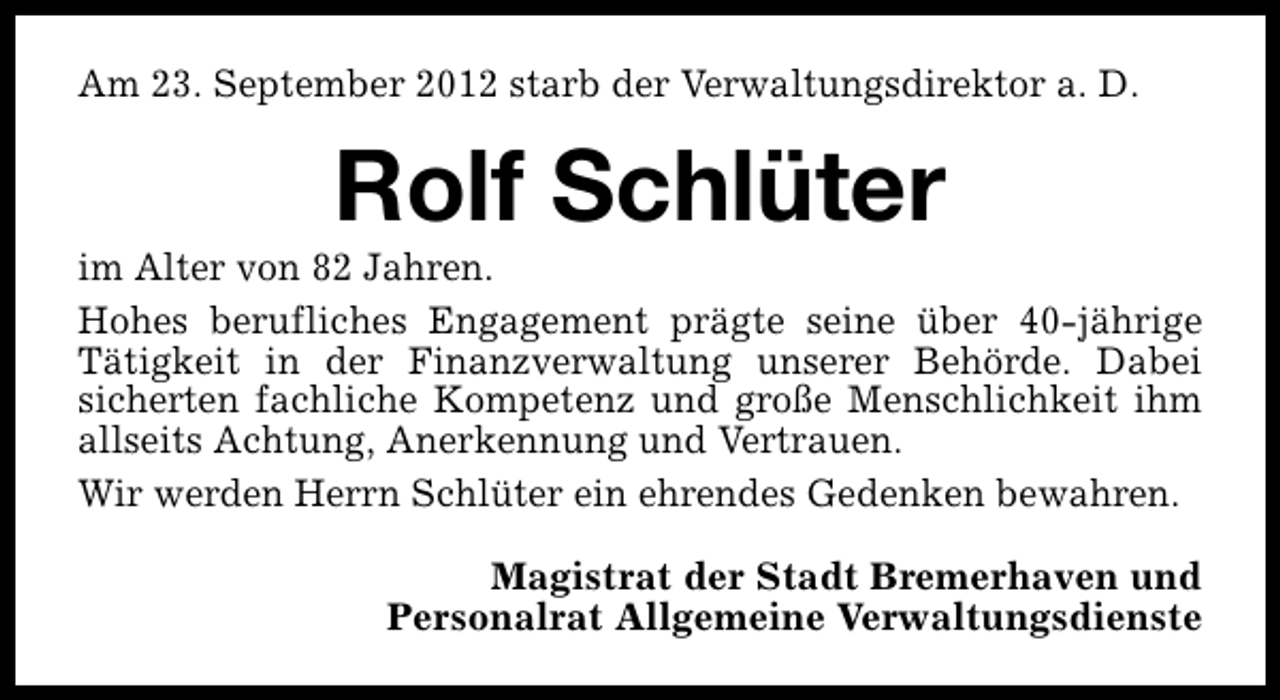 <p>Am 23. September 2012 starb der Verwaltungsdirektor a. D.</p><p>Rolf Schlüter</p><p>im Alter von 82 Jahren.<br />Hohes berufliches Engagement prägte seine über 40-jährige<br />Tätigkeit in der Finanzverwaltung unserer Behörde. Dabei<br />sicherten fachliche Kompetenz und große Menschlichkeit ihm<br />allseits Achtung, Anerkennung und Vertrauen.<br />Wir werden Herrn Schlüter ein ehrendes Gedenken bewahren.<br />Magistrat der Stadt Bremerhaven und<br />Personalrat Allgemeine Verwaltungsdienste</p>