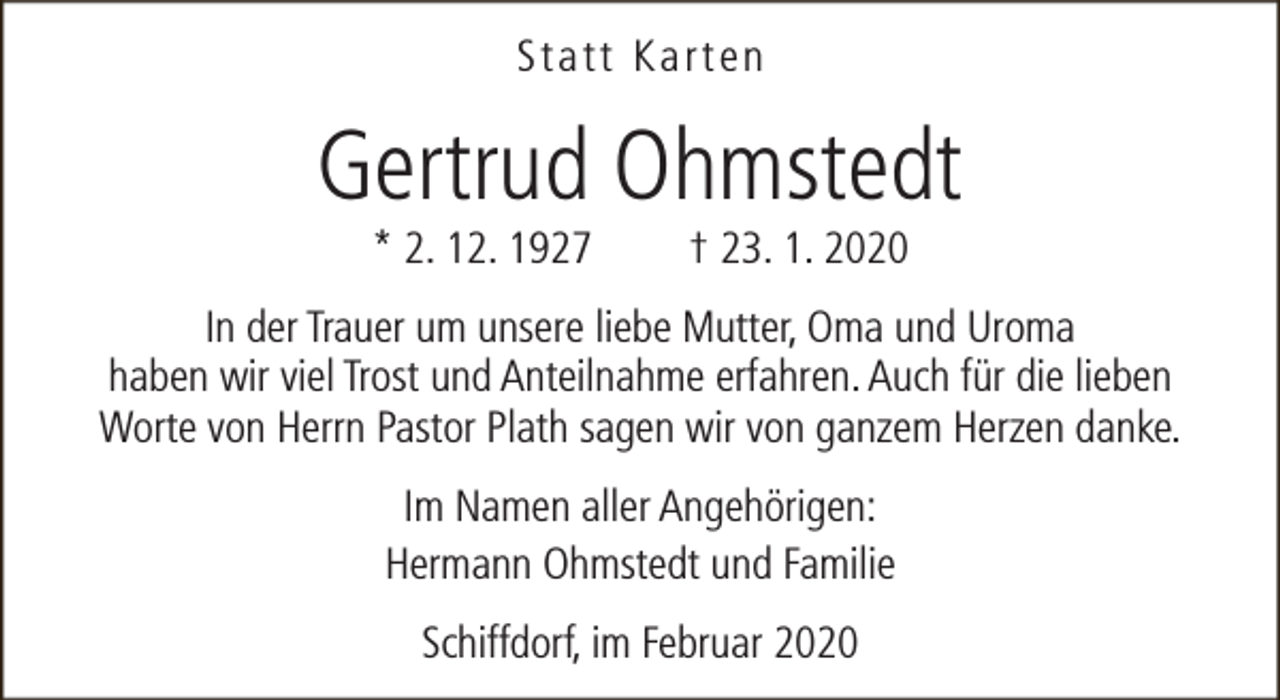 <p>Statt Karten</p><p>Gertrud Ohmstedt<br />* 2. 12. 1927</p><p>† 23. 1. 2020</p><p>In der Trauer um unsere liebe Mutter, Oma und Uroma<br />haben wir viel Trost und Anteilnahme erfahren. Auch für die lieben<br />Worte von Herrn Pastor Plath sagen wir von ganzem Herzen danke.<br />Im Namen aller Angehörigen:<br />Hermann Ohmstedt und Familie<br />Schiffdorf, im Februar 2020</p>