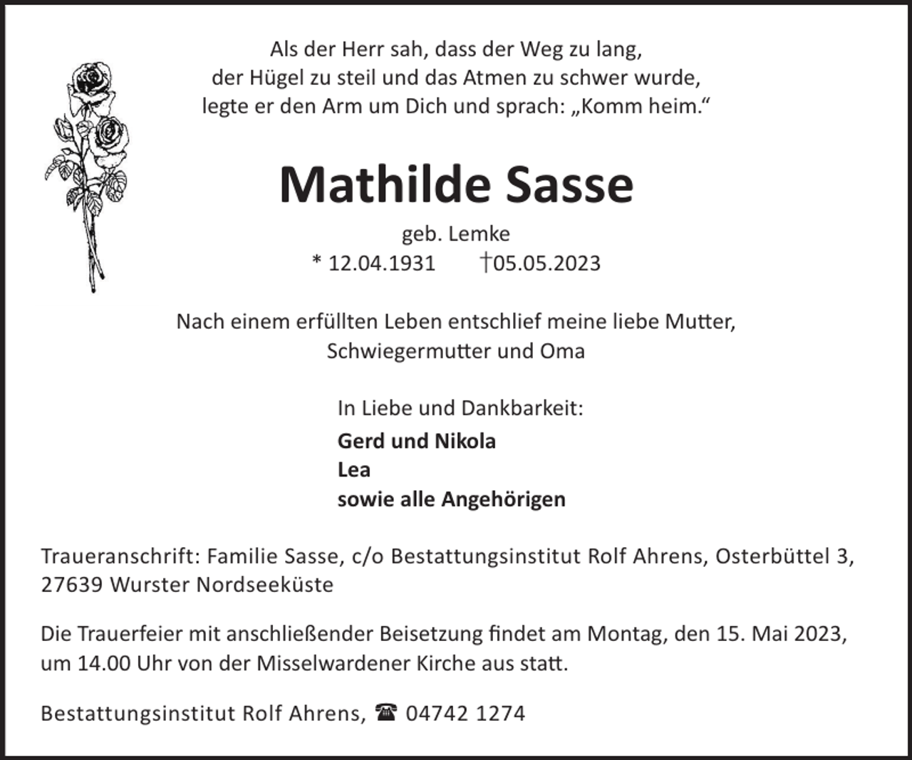 <p>Als der Herr sah, dass der Weg zu lang,<br />der Hügel zu steil und das Atmen zu schwer wurde,<br />legte er den Arm um Dich und sprach: „Komm heim.“</p><p>Mathilde Sasse<br />geb. Lemke<br />* 12.04.1931<br />†05.05.2023</p><p>Nach einem erfüllten Leben entschlief meine liebe Mu©er,<br />Schwiegermu©er und Oma<br />In Liebe und Dankbarkeit:<br />Gerd und Nikola<br />Lea<br />sowie alle Angehörigen<br />Traueranschrift: Familie Sasse, c/o Bestattungsinstitut Rolf Ahrens, Osterbüttel 3,<br />27639 Wurster Nordseeküste<br />Die Trauerfeier mit anschließender Beisetzung ﬁndet am Montag, den 15. Mai 2023,<br />um 14.00 Uhr von der Misselwardener Kirche aus sta©.<br />Bestattungsinstitut Rolf Ahrens,  04742 1274</p>