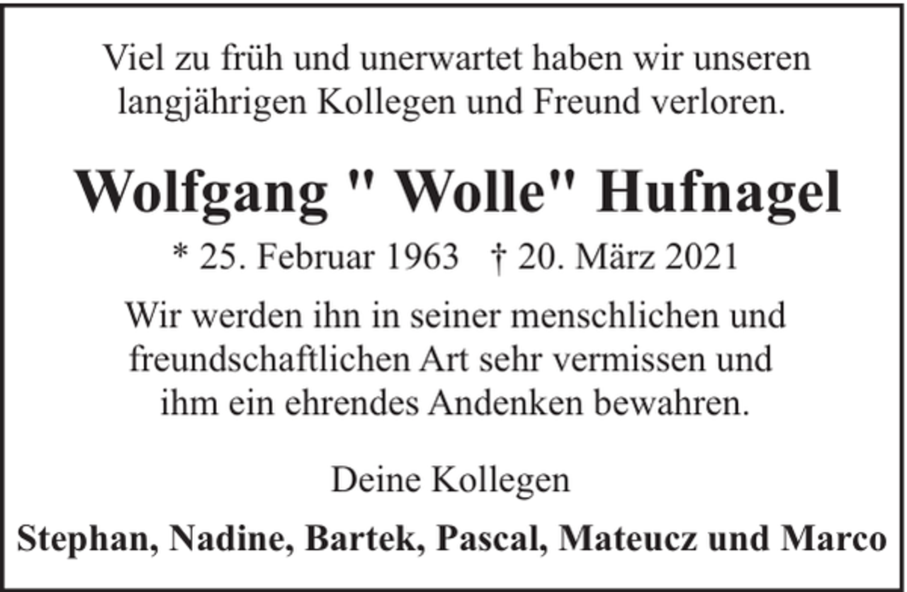 <p>Viel zu früh und unerwartet haben wir unseren<br />langjährigen Kollegen und Freund verloren.</p><p>Wolfgang " Wolle" Hufnagel<br />* 25. Februar 1963 † 20. März 2021</p><p>Wir werden ihn in seiner menschlichen und<br />freundschaftlichen Art sehr vermissen und<br />ihm ein ehrendes Andenken bewahren.<br />Deine Kollegen<br />Stephan, Nadine, Bartek, Pascal, Mateucz und Marco</p>