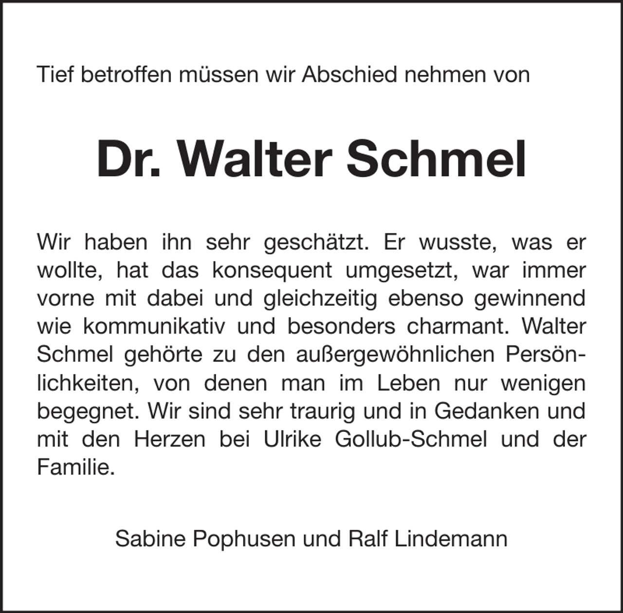 <p>Tief betroffen müssen wir Abschied nehmen von</p><p>Dr. Walter Schmel<br />Wir haben ihn sehr geschätzt. Er wusste, was er<br />wollte, hat das konsequent umgesetzt, war immer<br />vorne mit dabei und gleichzeitig ebenso gewinnend<br />wie kommunikativ und besonders charmant. Walter<br />Schmel gehörte zu den außergewöhnlichen Persönlichkeiten, von denen man im Leben nur wenigen<br />begegnet. Wir sind sehr traurig und in Gedanken und<br />mit den Herzen bei Ulrike Gollub-Schmel und der<br />Familie.<br />Sabine Pophusen und Ralf Lindemann</p>